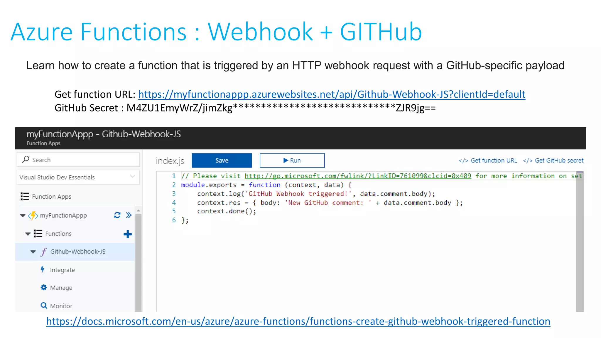 Get function URL: https://myfunctionappp.azurewebsites.net/api/Github-Webhook-JS?clientId=default
GitHub Secret : M4ZU1EmyWrZ/jimZkg*****************************ZJR9jg==
Azure Functions : Webhook + GITHub
https://docs.microsoft.com/en-us/azure/azure-functions/functions-create-github-webhook-triggered-function
Learn how to create a function that is triggered by an HTTP webhook request with a GitHub-specific payload
 