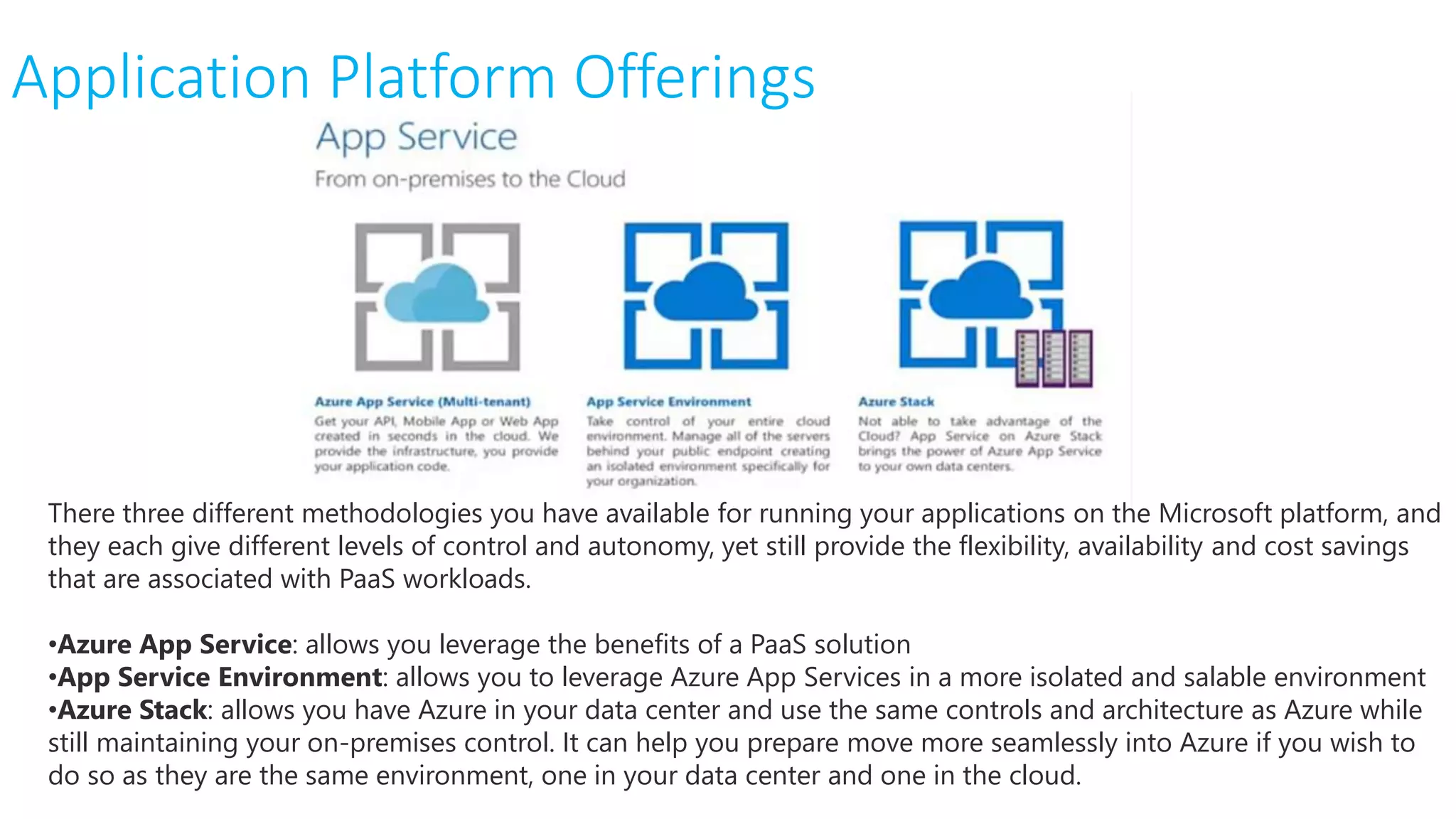 Application Platform Offerings
There three different methodologies you have available for running your applications on the Microsoft platform, and
they each give different levels of control and autonomy, yet still provide the flexibility, availability and cost savings
that are associated with PaaS workloads.
•Azure App Service: allows you leverage the benefits of a PaaS solution
•App Service Environment: allows you to leverage Azure App Services in a more isolated and salable environment
•Azure Stack: allows you have Azure in your data center and use the same controls and architecture as Azure while
still maintaining your on-premises control. It can help you prepare move more seamlessly into Azure if you wish to
do so as they are the same environment, one in your data center and one in the cloud.
 
