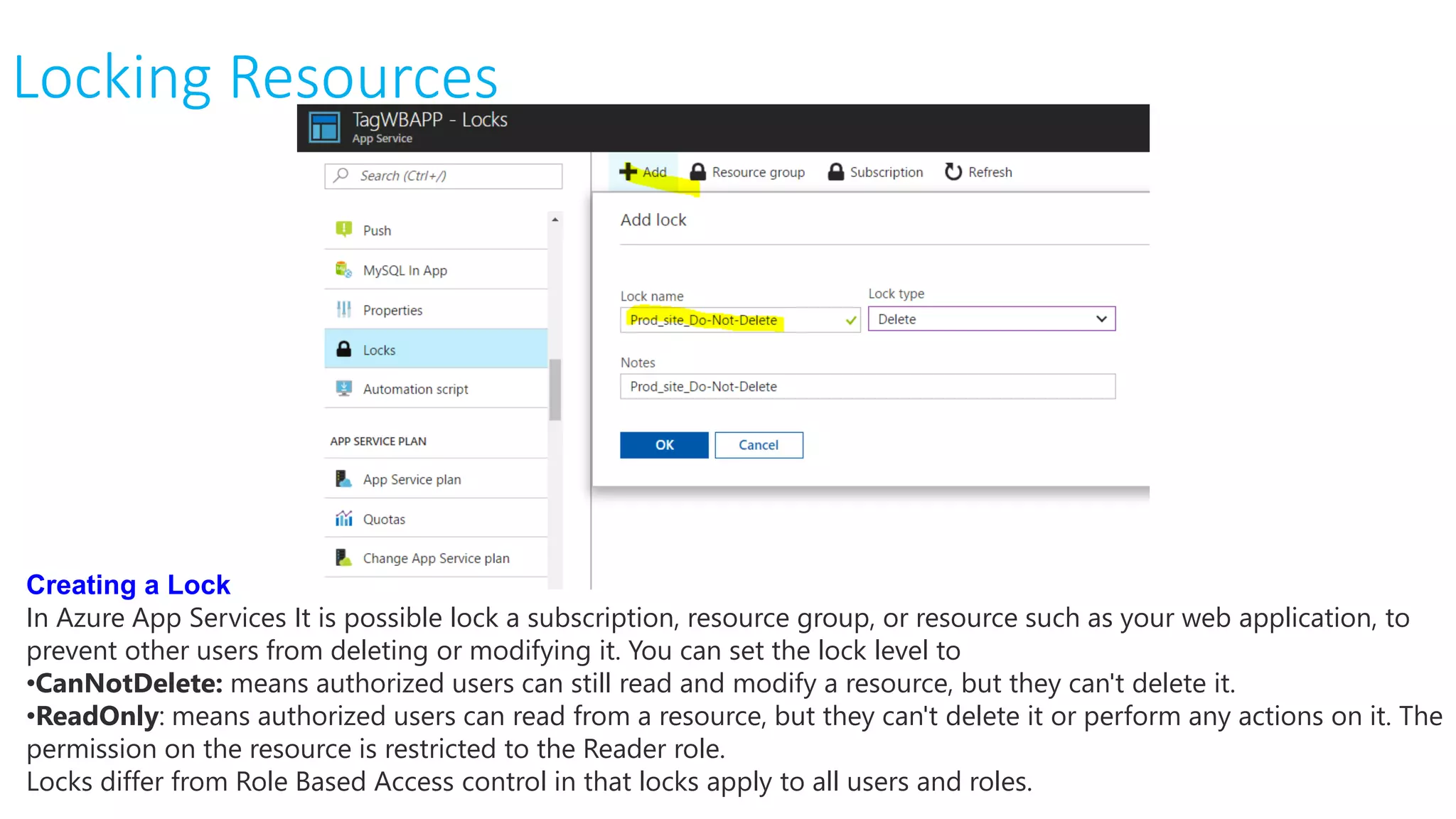 Locking Resources
Creating a Lock
In Azure App Services It is possible lock a subscription, resource group, or resource such as your web application, to
prevent other users from deleting or modifying it. You can set the lock level to
•CanNotDelete: means authorized users can still read and modify a resource, but they can't delete it.
•ReadOnly: means authorized users can read from a resource, but they can't delete it or perform any actions on it. The
permission on the resource is restricted to the Reader role.
Locks differ from Role Based Access control in that locks apply to all users and roles.
 