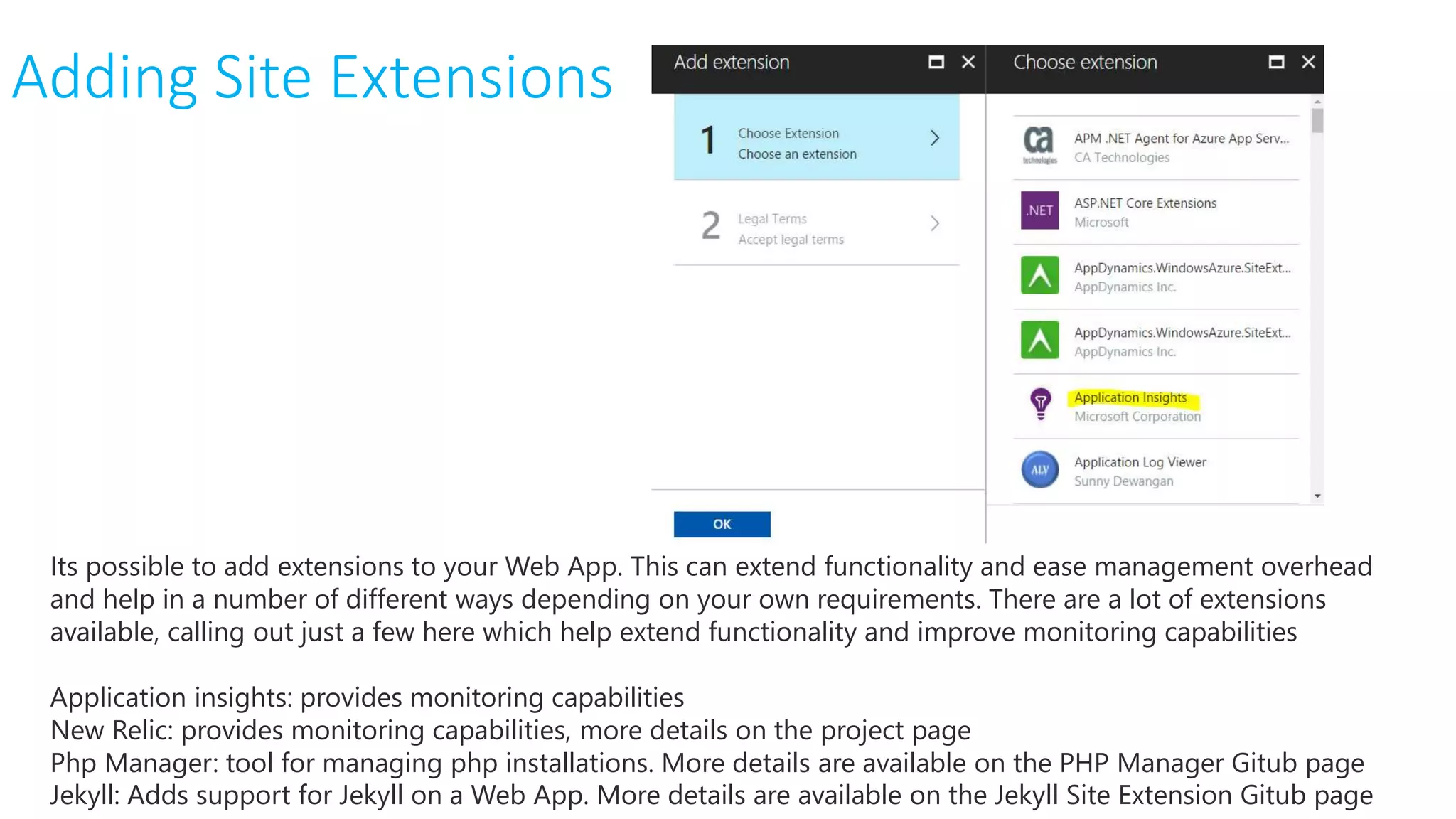 Adding Site Extensions
Its possible to add extensions to your Web App. This can extend functionality and ease management overhead
and help in a number of different ways depending on your own requirements. There are a lot of extensions
available, calling out just a few here which help extend functionality and improve monitoring capabilities
Application insights: provides monitoring capabilities
New Relic: provides monitoring capabilities, more details on the project page
Php Manager: tool for managing php installations. More details are available on the PHP Manager Gitub page
Jekyll: Adds support for Jekyll on a Web App. More details are available on the Jekyll Site Extension Gitub page
 