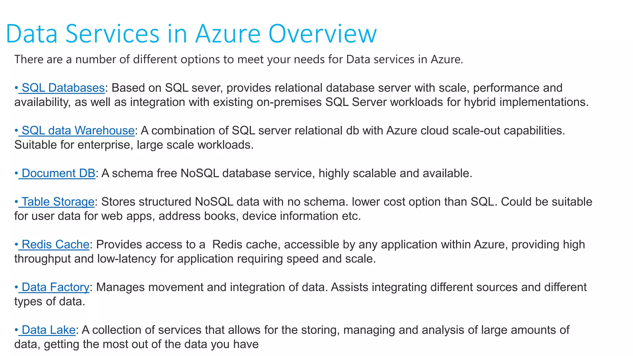 Data Services in Azure Overview
There are a number of different options to meet your needs for Data services in Azure.
• SQL Databases: Based on SQL sever, provides relational database server with scale, performance and
availability, as well as integration with existing on-premises SQL Server workloads for hybrid implementations.
• SQL data Warehouse: A combination of SQL server relational db with Azure cloud scale-out capabilities.
Suitable for enterprise, large scale workloads.
• Document DB: A schema free NoSQL database service, highly scalable and available.
• Table Storage: Stores structured NoSQL data with no schema. lower cost option than SQL. Could be suitable
for user data for web apps, address books, device information etc.
• Redis Cache: Provides access to a Redis cache, accessible by any application within Azure, providing high
throughput and low-latency for application requiring speed and scale.
• Data Factory: Manages movement and integration of data. Assists integrating different sources and different
types of data.
• Data Lake: A collection of services that allows for the storing, managing and analysis of large amounts of
data, getting the most out of the data you have
 