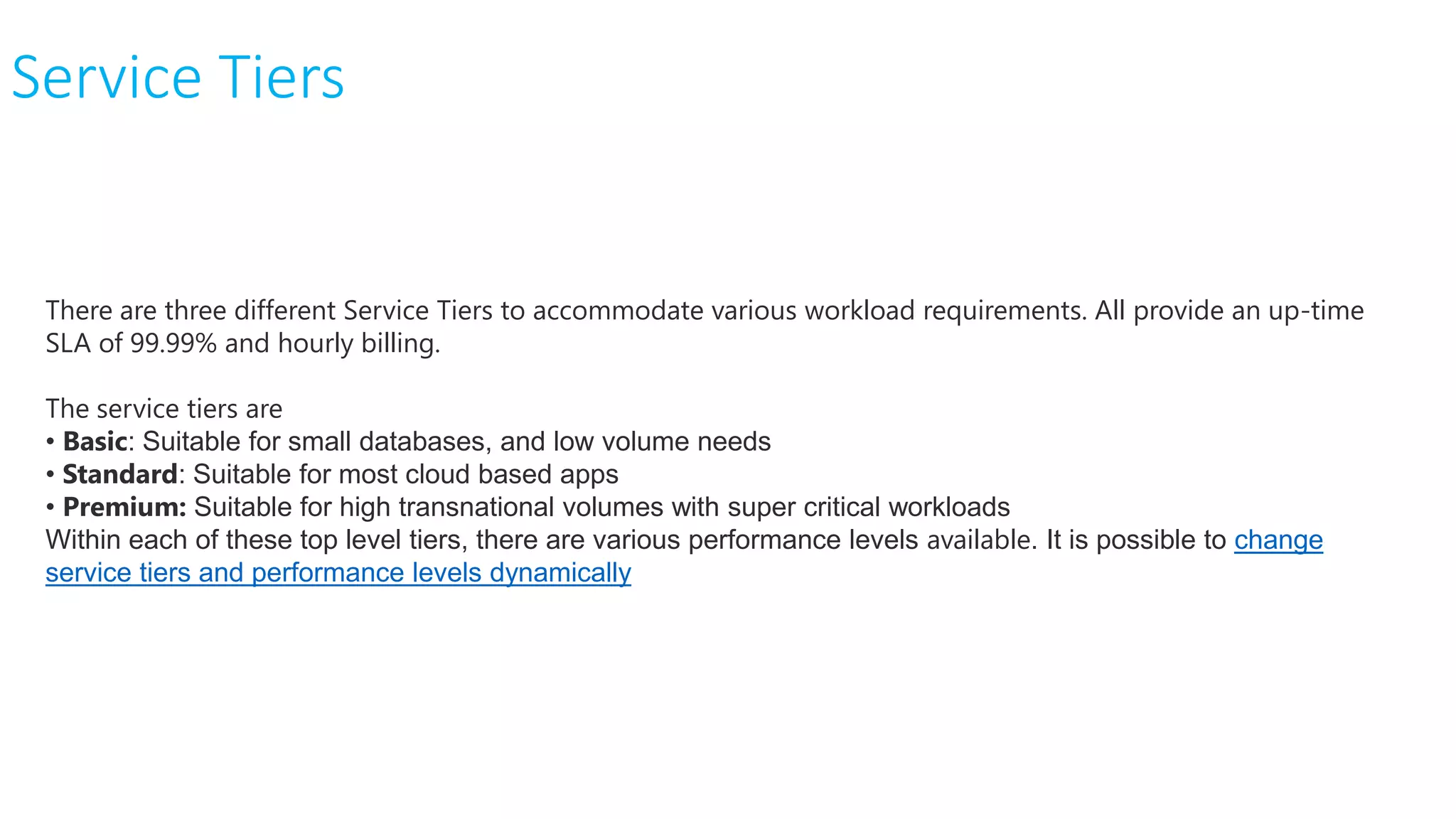 Service Tiers
There are three different Service Tiers to accommodate various workload requirements. All provide an up-time
SLA of 99.99% and hourly billing.
The service tiers are
• Basic: Suitable for small databases, and low volume needs
• Standard: Suitable for most cloud based apps
• Premium: Suitable for high transnational volumes with super critical workloads
Within each of these top level tiers, there are various performance levels available. It is possible to change
service tiers and performance levels dynamically
 