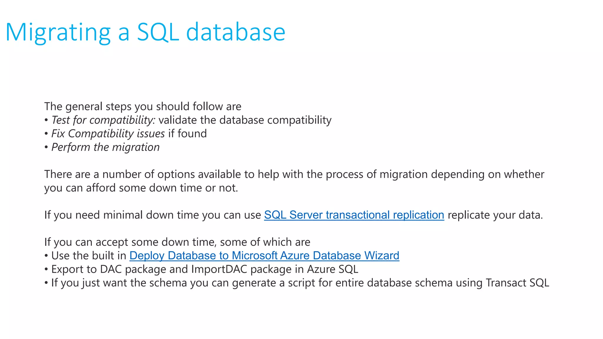 The general steps you should follow are
• Test for compatibility: validate the database compatibility
• Fix Compatibility issues if found
• Perform the migration
There are a number of options available to help with the process of migration depending on whether
you can afford some down time or not.
If you need minimal down time you can use SQL Server transactional replication replicate your data.
If you can accept some down time, some of which are
• Use the built in Deploy Database to Microsoft Azure Database Wizard
• Export to DAC package and ImportDAC package in Azure SQL
• If you just want the schema you can generate a script for entire database schema using Transact SQL
Migrating a SQL database
 