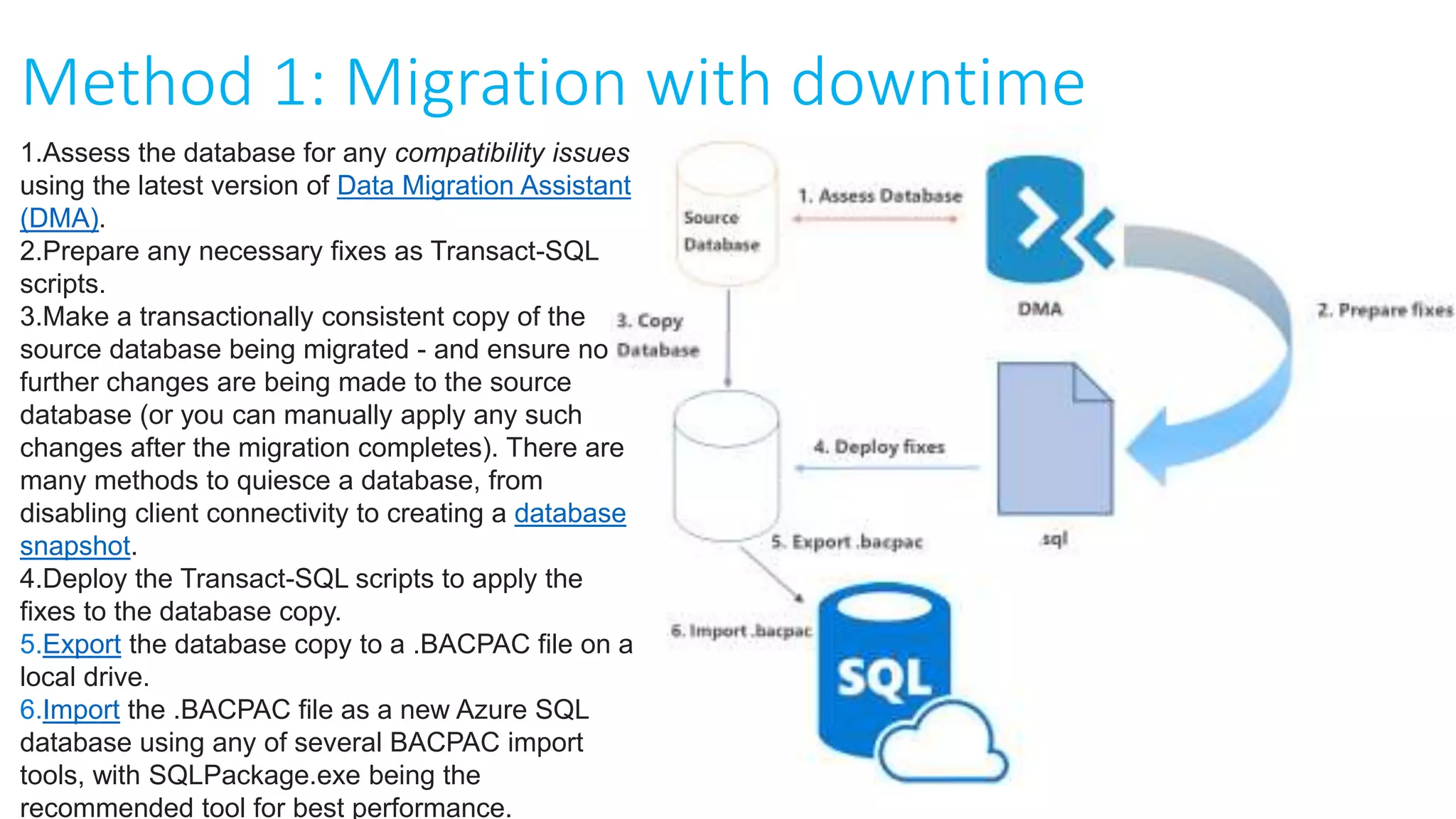 Method 1: Migration with downtime
1.Assess the database for any compatibility issues
using the latest version of Data Migration Assistant
(DMA).
2.Prepare any necessary fixes as Transact-SQL
scripts.
3.Make a transactionally consistent copy of the
source database being migrated - and ensure no
further changes are being made to the source
database (or you can manually apply any such
changes after the migration completes). There are
many methods to quiesce a database, from
disabling client connectivity to creating a database
snapshot.
4.Deploy the Transact-SQL scripts to apply the
fixes to the database copy.
5.Export the database copy to a .BACPAC file on a
local drive.
6.Import the .BACPAC file as a new Azure SQL
database using any of several BACPAC import
tools, with SQLPackage.exe being the
recommended tool for best performance.
 