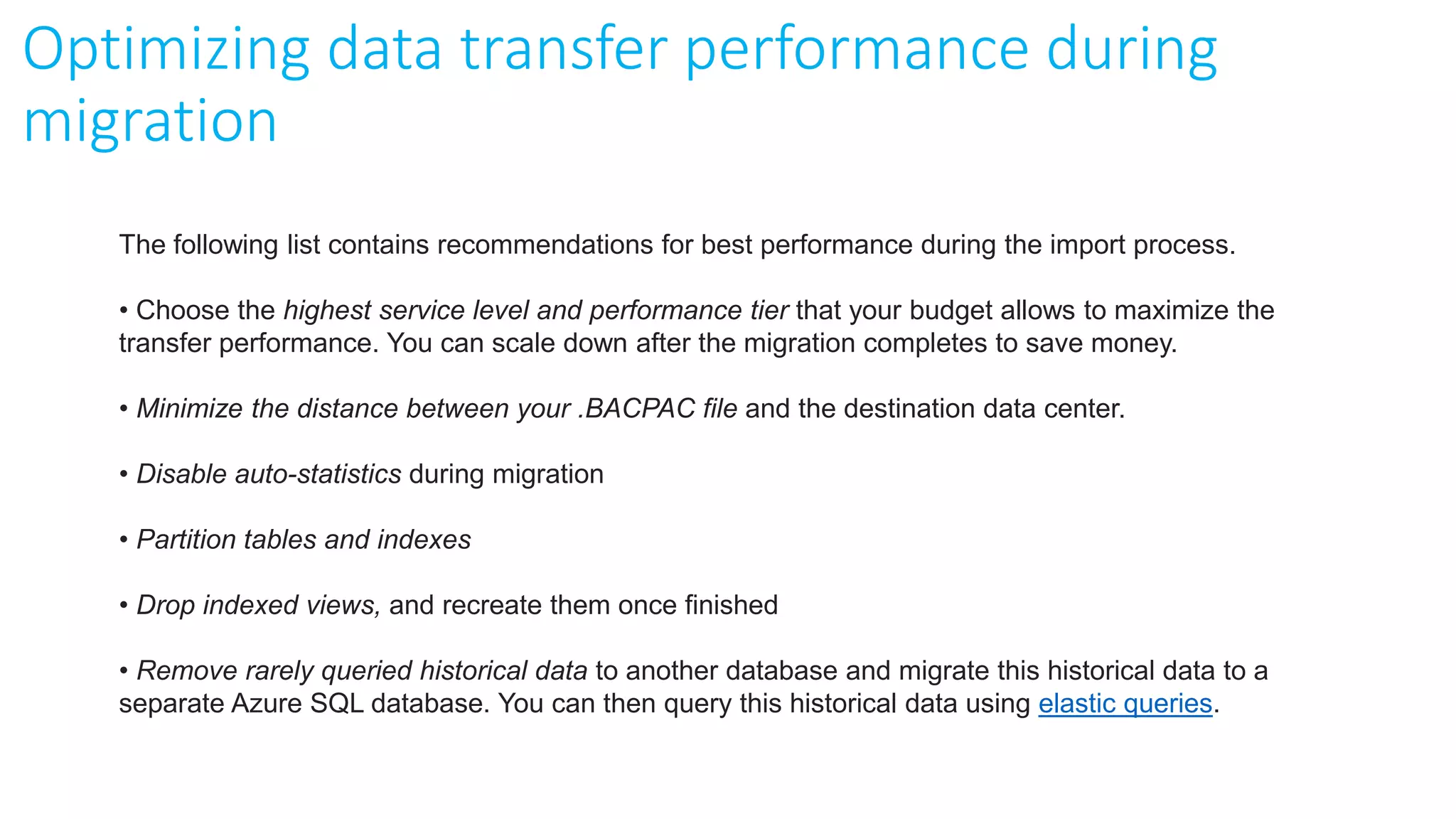 The following list contains recommendations for best performance during the import process.
• Choose the highest service level and performance tier that your budget allows to maximize the
transfer performance. You can scale down after the migration completes to save money.
• Minimize the distance between your .BACPAC file and the destination data center.
• Disable auto-statistics during migration
• Partition tables and indexes
• Drop indexed views, and recreate them once finished
• Remove rarely queried historical data to another database and migrate this historical data to a
separate Azure SQL database. You can then query this historical data using elastic queries.
Optimizing data transfer performance during
migration
 
