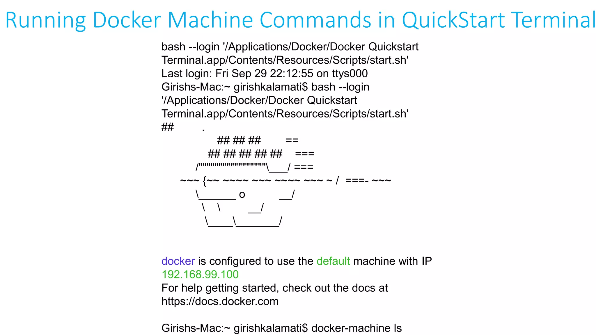 bash --login '/Applications/Docker/Docker Quickstart
Terminal.app/Contents/Resources/Scripts/start.sh'
Last login: Fri Sep 29 22:12:55 on ttys000
Girishs-Mac:~ girishkalamati$ bash --login
'/Applications/Docker/Docker Quickstart
Terminal.app/Contents/Resources/Scripts/start.sh'
## .
## ## ## ==
## ## ## ## ## ===
/"""""""""""""""""___/ ===
~~~ {~~ ~~~~ ~~~ ~~~~ ~~~ ~ / ===- ~~~
______ o __/
  __/
___________/
docker is configured to use the default machine with IP
192.168.99.100
For help getting started, check out the docs at
https://docs.docker.com
Girishs-Mac:~ girishkalamati$ docker-machine ls
Running Docker Machine Commands in QuickStart Terminal
 