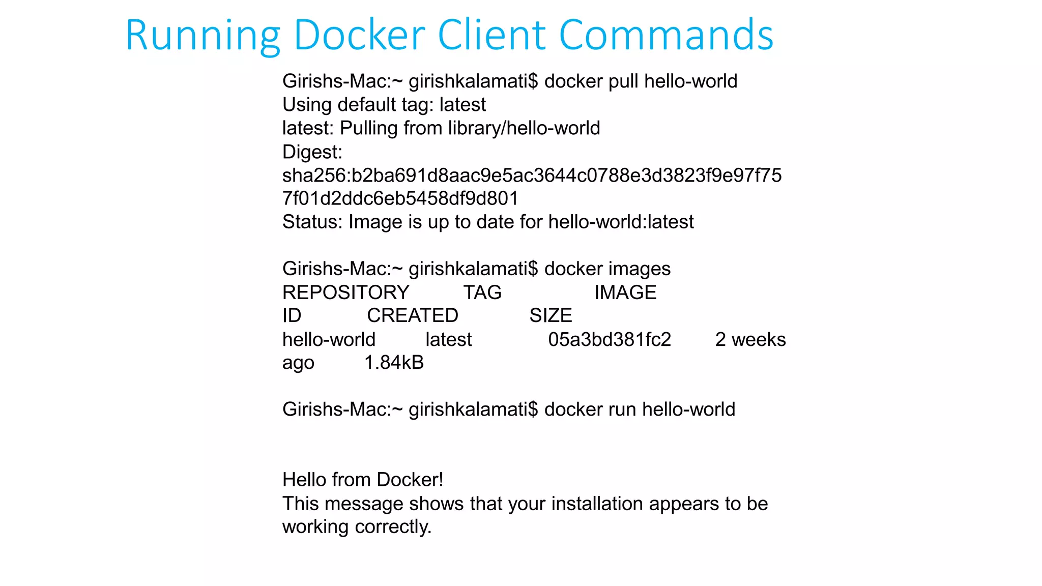 Girishs-Mac:~ girishkalamati$ docker pull hello-world
Using default tag: latest
latest: Pulling from library/hello-world
Digest:
sha256:b2ba691d8aac9e5ac3644c0788e3d3823f9e97f75
7f01d2ddc6eb5458df9d801
Status: Image is up to date for hello-world:latest
Girishs-Mac:~ girishkalamati$ docker images
REPOSITORY TAG IMAGE
ID CREATED SIZE
hello-world latest 05a3bd381fc2 2 weeks
ago 1.84kB
Girishs-Mac:~ girishkalamati$ docker run hello-world
Hello from Docker!
This message shows that your installation appears to be
working correctly.
Running Docker Client Commands
 