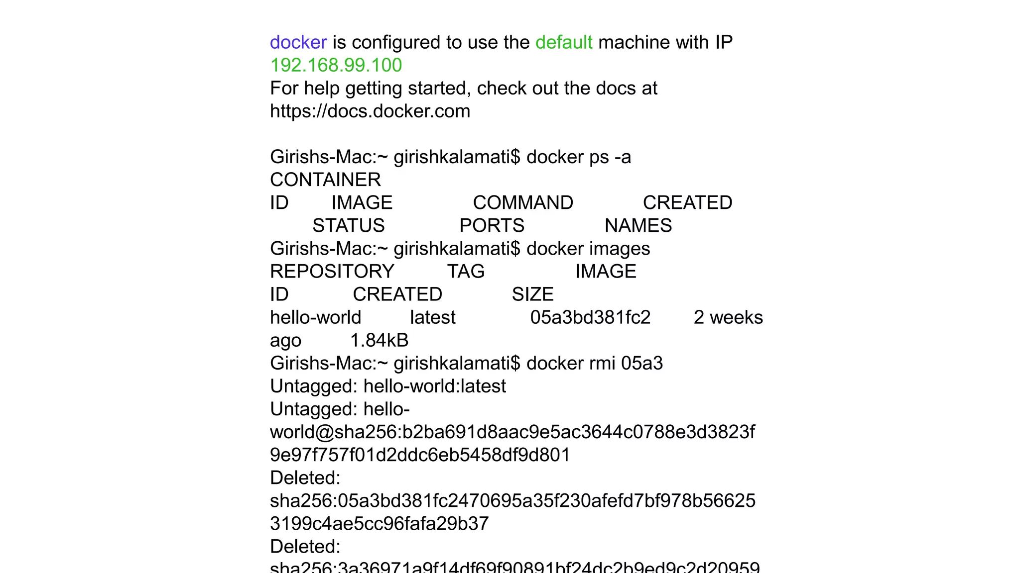docker is configured to use the default machine with IP
192.168.99.100
For help getting started, check out the docs at
https://docs.docker.com
Girishs-Mac:~ girishkalamati$ docker ps -a
CONTAINER
ID IMAGE COMMAND CREATED
STATUS PORTS NAMES
Girishs-Mac:~ girishkalamati$ docker images
REPOSITORY TAG IMAGE
ID CREATED SIZE
hello-world latest 05a3bd381fc2 2 weeks
ago 1.84kB
Girishs-Mac:~ girishkalamati$ docker rmi 05a3
Untagged: hello-world:latest
Untagged: hello-
world@sha256:b2ba691d8aac9e5ac3644c0788e3d3823f
9e97f757f01d2ddc6eb5458df9d801
Deleted:
sha256:05a3bd381fc2470695a35f230afefd7bf978b56625
3199c4ae5cc96fafa29b37
Deleted:
 