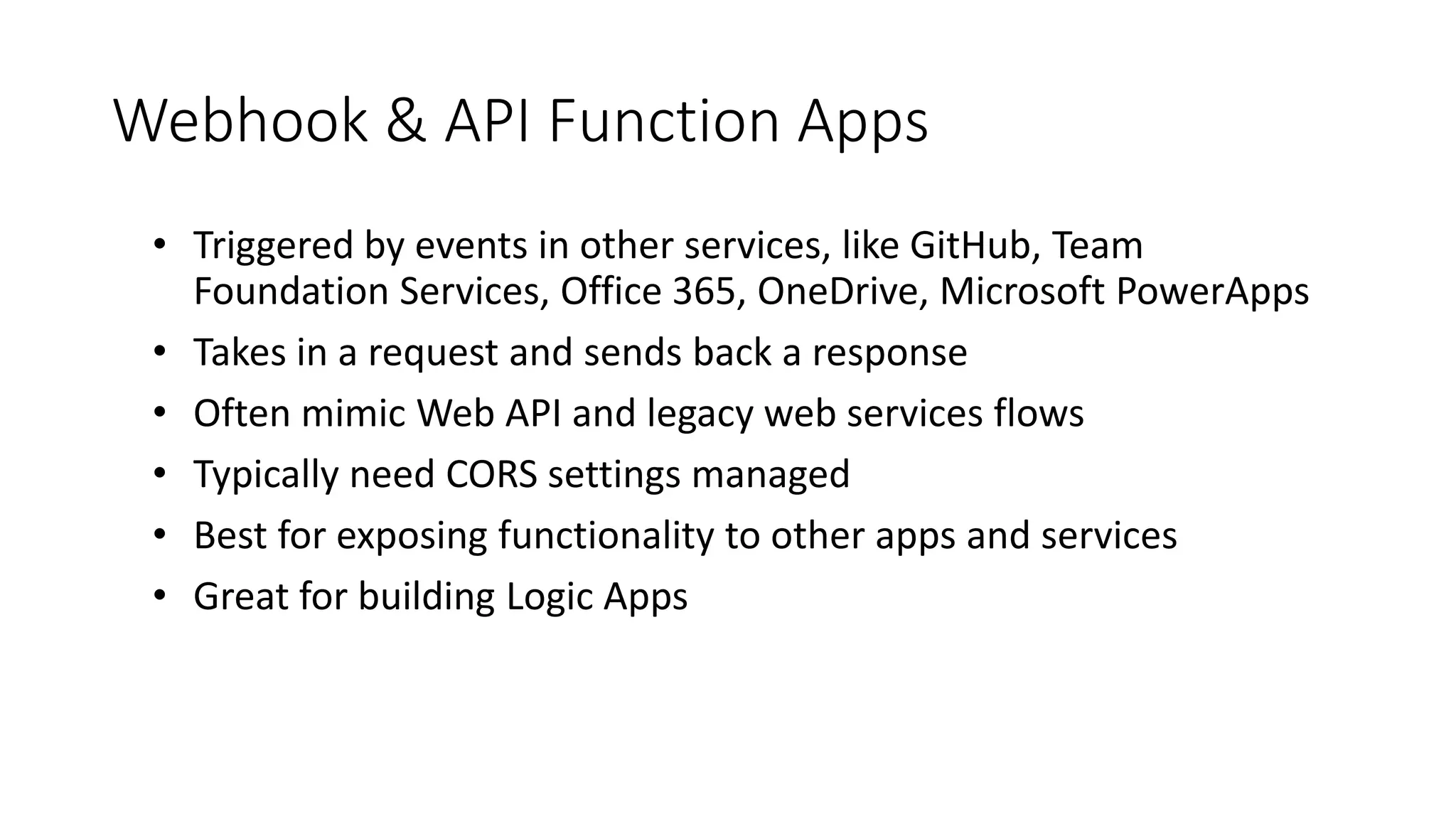 Webhook & API Function Apps
• Triggered by events in other services, like GitHub, Team
Foundation Services, Office 365, OneDrive, Microsoft PowerApps
• Takes in a request and sends back a response
• Often mimic Web API and legacy web services flows
• Typically need CORS settings managed
• Best for exposing functionality to other apps and services
• Great for building Logic Apps
 