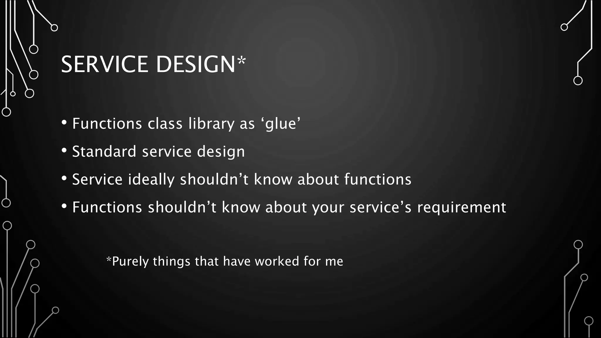 SERVICE DESIGN*
• Functions class library as ‘glue’
• Standard service design
• Service ideally shouldn’t know about functions
• Functions shouldn’t know about your service’s requirement
*Purely things that have worked for me
 