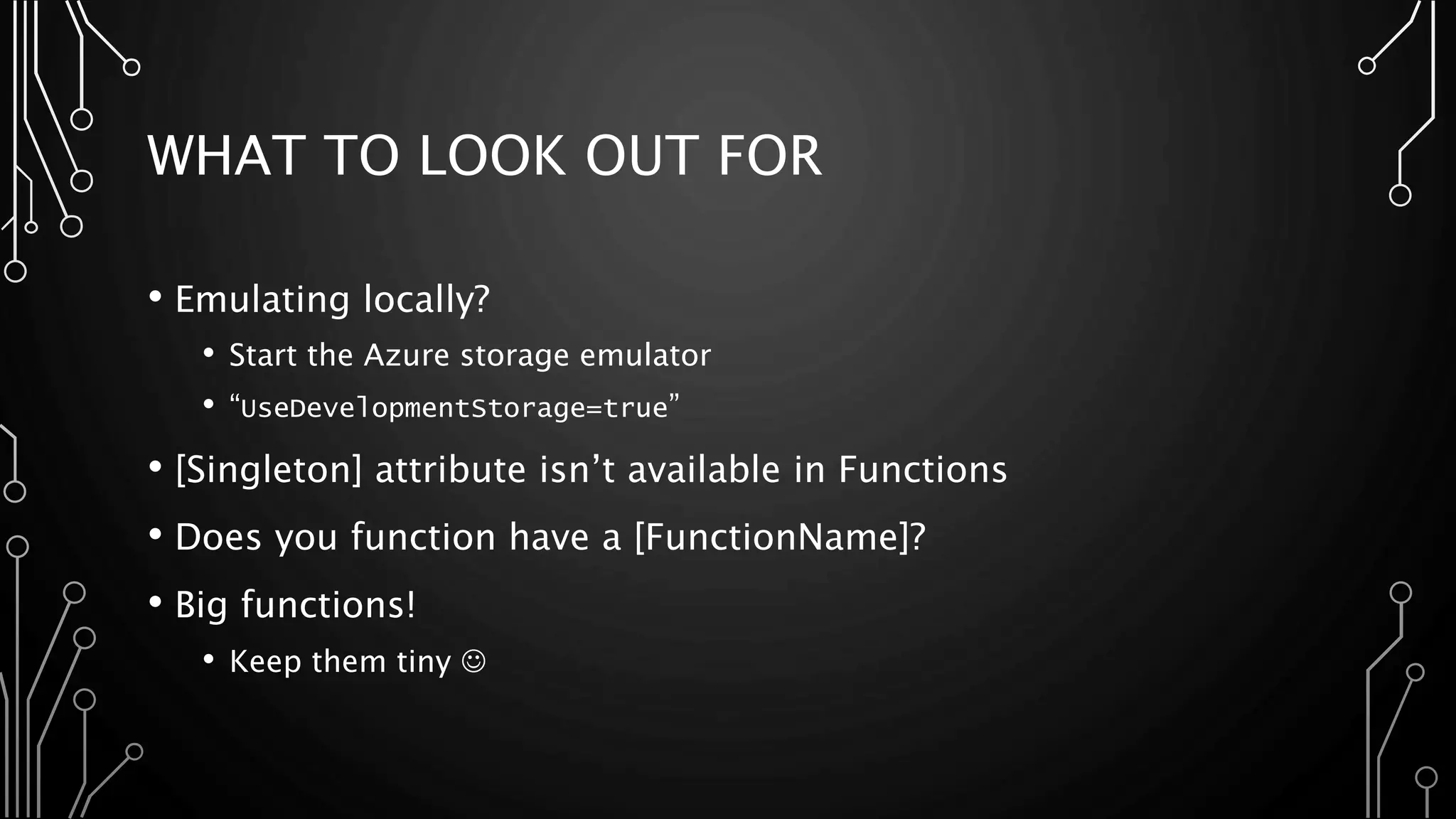 WHAT TO LOOK OUT FOR
• Emulating locally?
• Start the Azure storage emulator
• “UseDevelopmentStorage=true”
• [Singleton] attribute isn’t available in Functions
• Does you function have a [FunctionName]?
• Big functions!
• Keep them tiny 
 