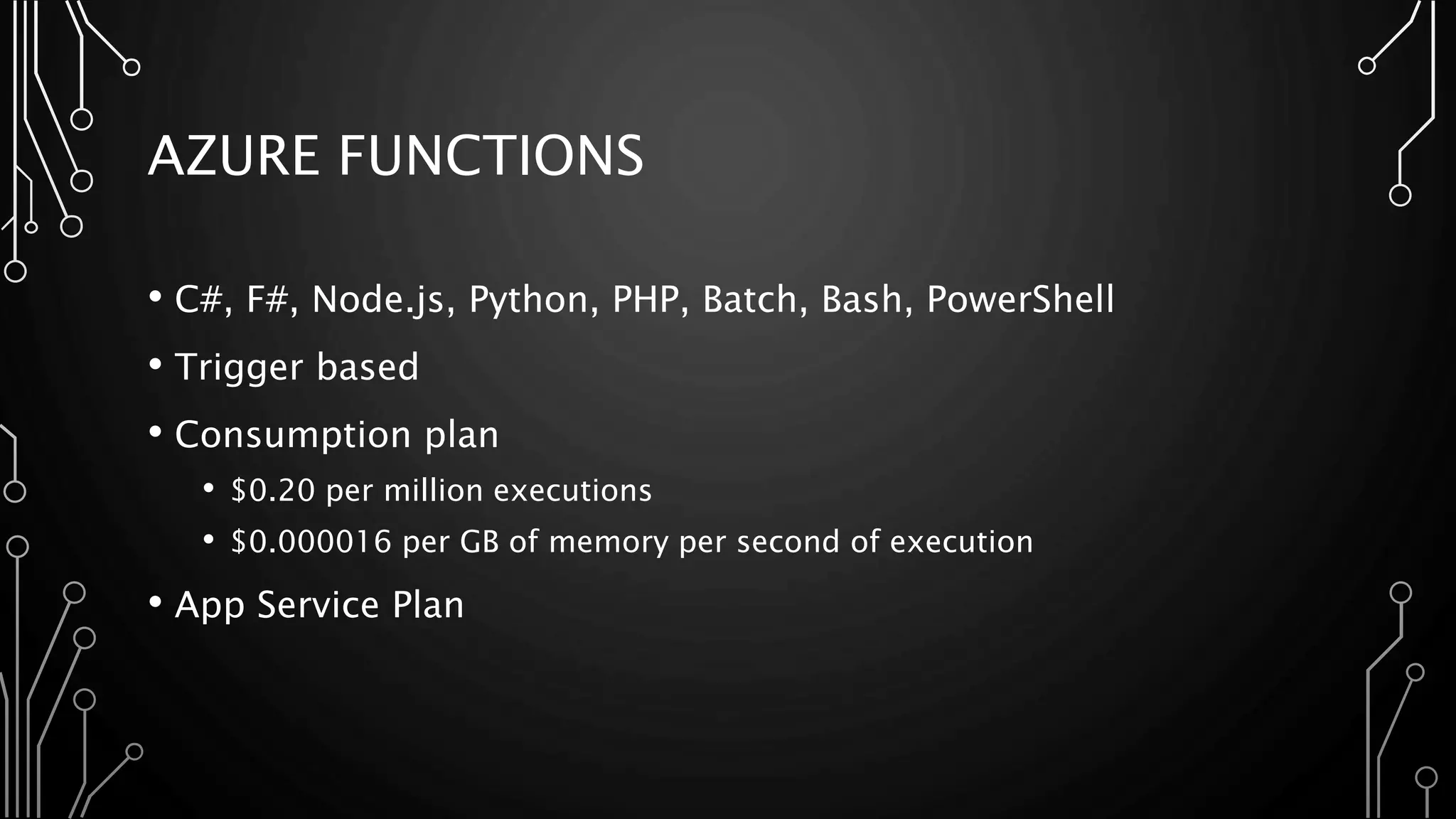 AZURE FUNCTIONS
• C#, F#, Node.js, Python, PHP, Batch, Bash, PowerShell
• Trigger based
• Consumption plan
• $0.20 per million executions
• $0.000016 per GB of memory per second of execution
• App Service Plan
 