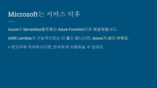 Microsoft는 서비스 덕후
Azure의 Serverless플랫폼인 Azure Function으로 해결해봅시다.
AWS Lambda가 기능적으로는 더 좋긴 합니다만, Azure가 UI가 쉬워요.
> 윈도우에 익숙하시...