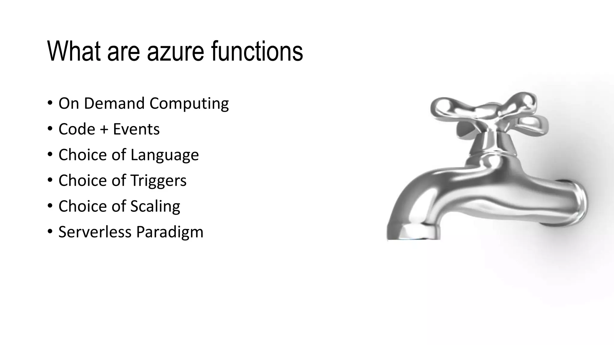 What are azure functions
• On Demand Computing
• Code + Events
• Choice of Language
• Choice of Triggers
• Choice of Scaling
• Serverless Paradigm
1001 1001
10011001
1001 1001
1001 1001
1001
1001 1001
1001
1001 1001
1001
1001 1001
1001
1001 1001
1001
1001 1001
1001
1001 1001
 