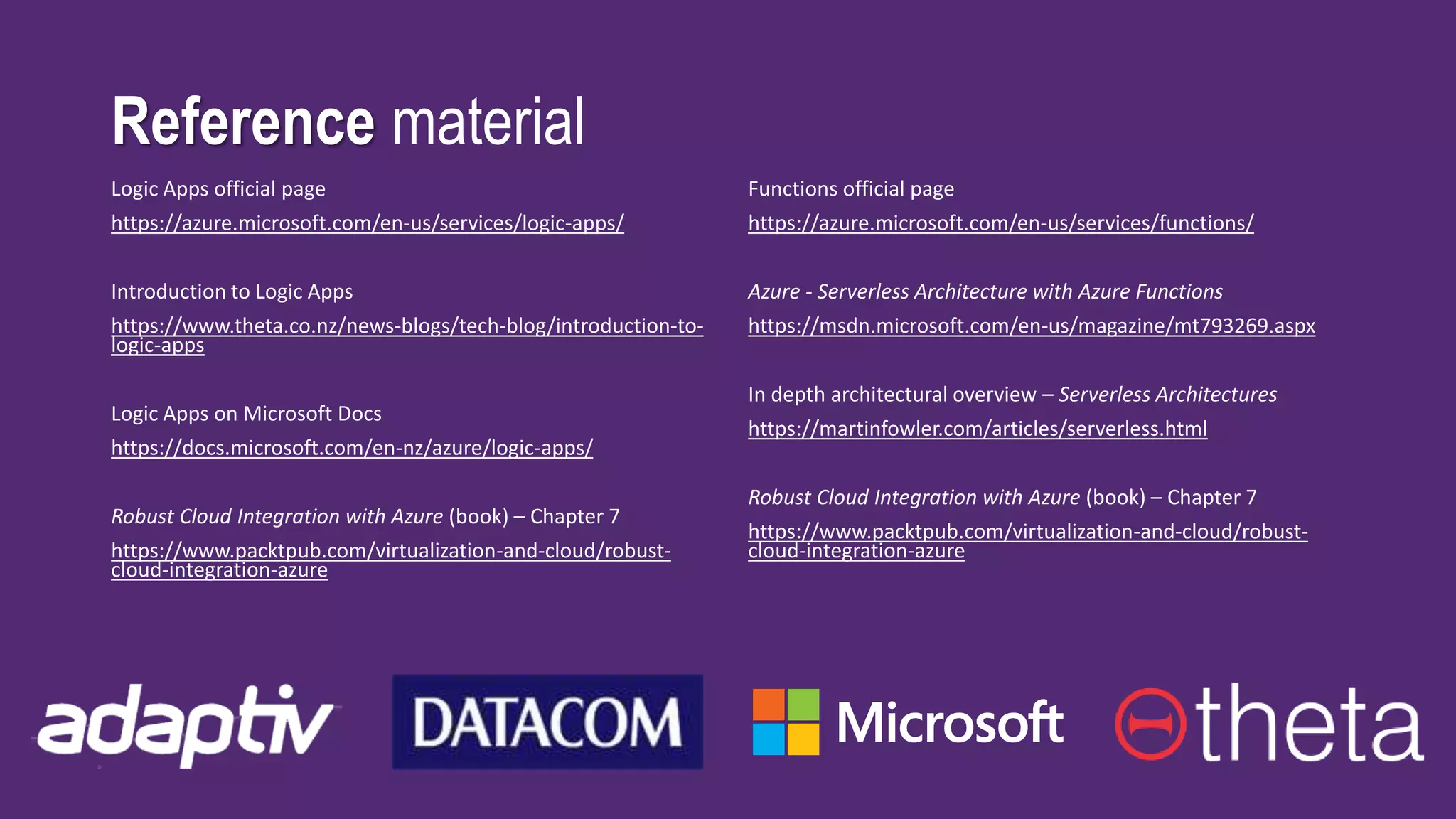 Reference material
Logic Apps official page
https://azure.microsoft.com/en-us/services/logic-apps/
Introduction to Logic Apps
https://www.theta.co.nz/news-blogs/tech-blog/introduction-to-
logic-apps
Logic Apps on Microsoft Docs
https://docs.microsoft.com/en-nz/azure/logic-apps/
Robust Cloud Integration with Azure (book) – Chapter 7
https://www.packtpub.com/virtualization-and-cloud/robust-
cloud-integration-azure
Functions official page
https://azure.microsoft.com/en-us/services/functions/
Azure - Serverless Architecture with Azure Functions
https://msdn.microsoft.com/en-us/magazine/mt793269.aspx
In depth architectural overview – Serverless Architectures
https://martinfowler.com/articles/serverless.html
Robust Cloud Integration with Azure (book) – Chapter 7
https://www.packtpub.com/virtualization-and-cloud/robust-
cloud-integration-azure
 