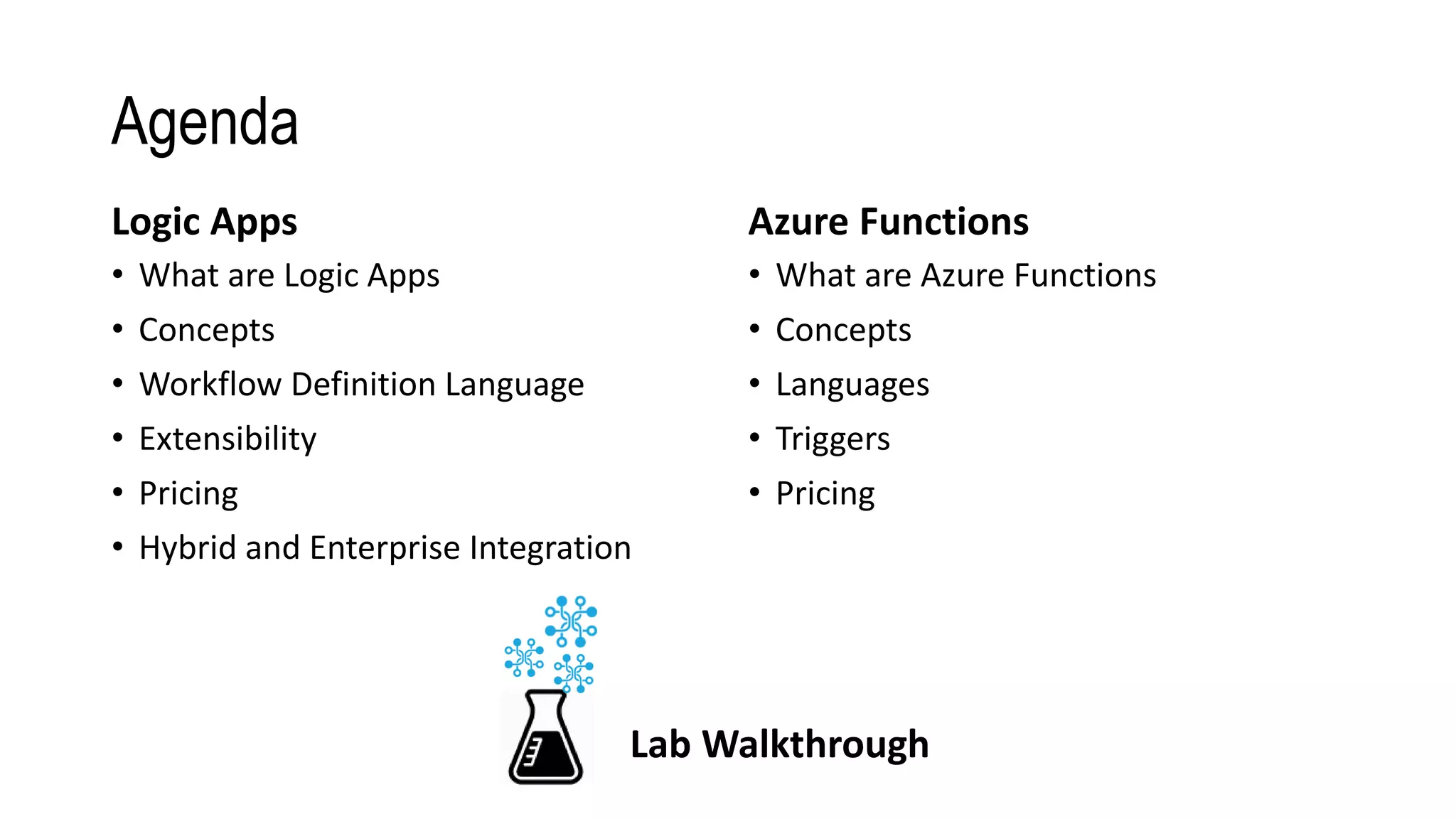 Agenda
Logic Apps
• What are Logic Apps
• Concepts
• Workflow Definition Language
• Extensibility
• Pricing
• Hybrid and Enterprise Integration
Azure Functions
• What are Azure Functions
• Concepts
• Languages
• Triggers
• Pricing
Lab Walkthrough
 