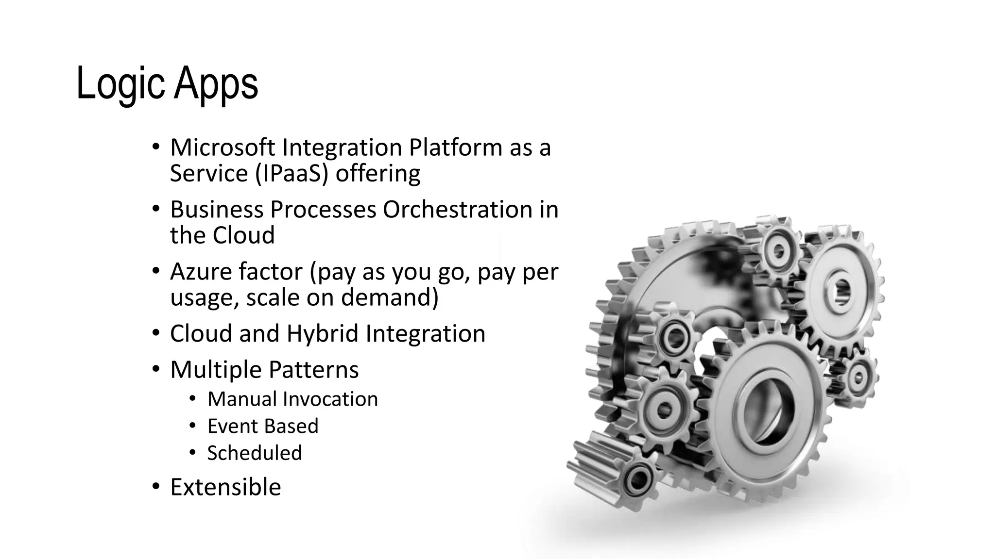 Logic Apps
• Microsoft Integration Platform as a
Service (IPaaS) offering
• Business Processes Orchestration in
the Cloud
• Azure factor (pay as you go, pay per
usage, scale on demand)
• Cloud and Hybrid Integration
• Multiple Patterns
• Manual Invocation
• Event Based
• Scheduled
• Extensible
 