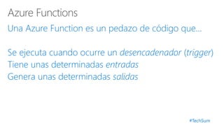 #TechSum
Una Azure Function es un pedazo de código que…
Se ejecuta cuando ocurre un desencadenador (trigger)
Tiene unas determinadas entradas
Genera unas determinadas salidas
 