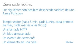 #TechSum
Los siguientes son posibles desencadenadores de una
Azure Function
Temporizador (cada 5 min, cada Lunes, cada primero
de mes, cada martes a las 07:30)
Una llamada HTTP
Un blob almacenado
Un evento de event hub
Un elemento en una cola
 