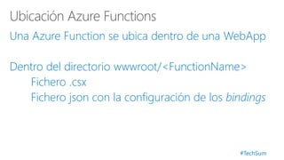 #TechSum
Una Azure Function se ubica dentro de una WebApp
Dentro del directorio wwwroot/<FunctionName>
Fichero .csx
Fichero json con la configuración de los bindings
 