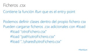 #TechSum
Contiene la función Run que es el entry point
Podemos definir clases dentro del propio fichero csx
Pueden cargarse ficheros .csx adicionales con #load
#load “otroFichero.csx”
#load “pathotroFichero.csx”
#load “..sharedotroFichero.csx”
 