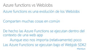 #TechSum
Azure functions es una evolución de los WebJobs
Comparten muchas cosas en común
De hecho las Azure Functions se ejecutan dentro del
contexto de una web app
Aunque eso nos importa (relativamente) poco
Las Azure Functions se ejecutan bajo el Webjob SDK2
 