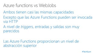#TechSum
Ambos tienen casi las mismas capacidades
Excepto que las Azure Functions pueden ser invocada
via HTTP
A nivel de triggers, entradas y salidas son muy
parecidos
Las Azure Functions proporcionan un nivel de
abstracción superior
 