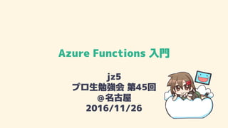 Azure Functions 入門
jz5
プロ生勉強会 第45回
＠名古屋
2016/11/26
 