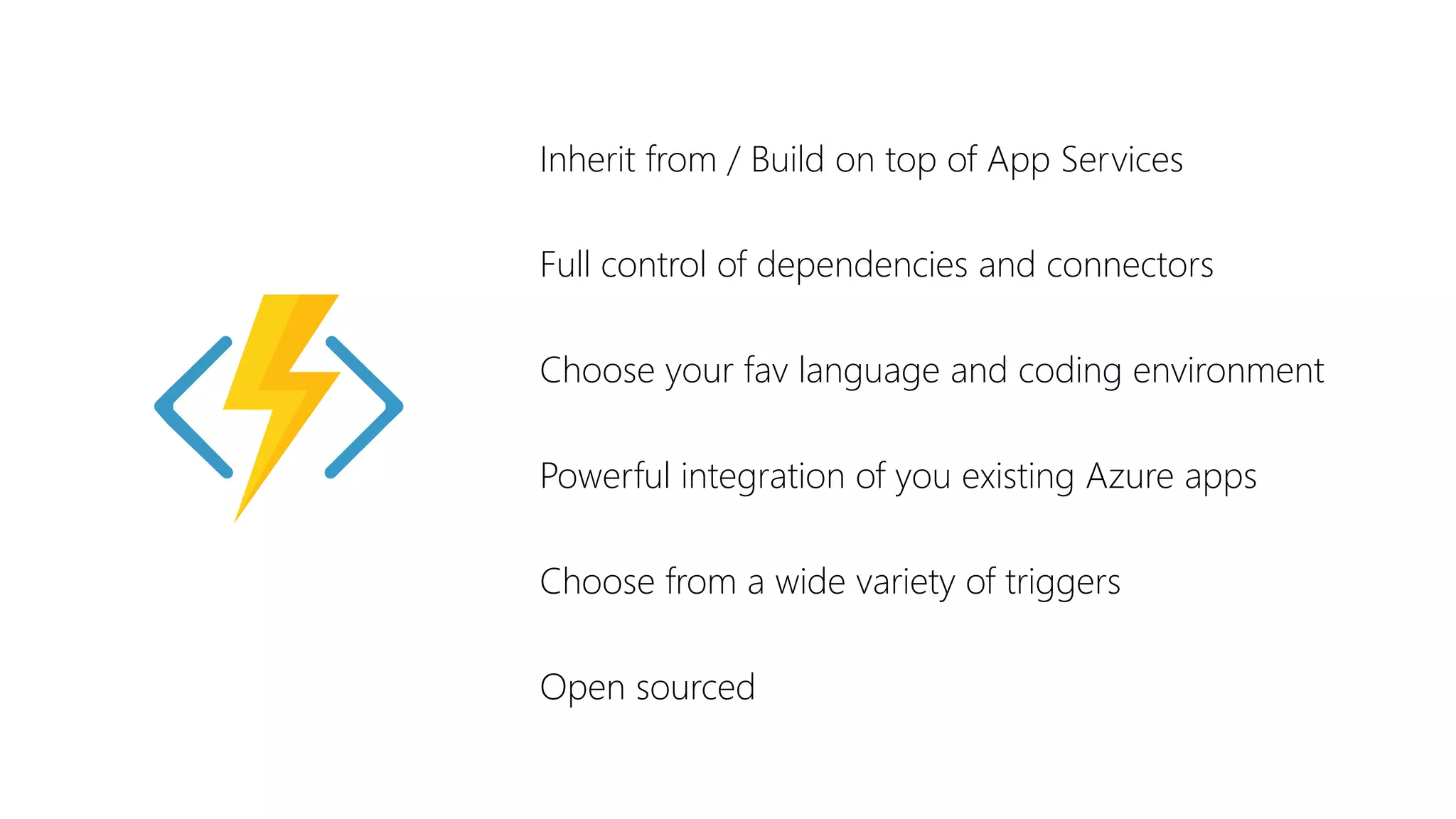 Inherit from / Build on top of App Services
Full control of dependencies and connectors
Choose your fav language and coding environment
Powerful integration of you existing Azure apps
Choose from a wide variety of triggers
Open sourced
 