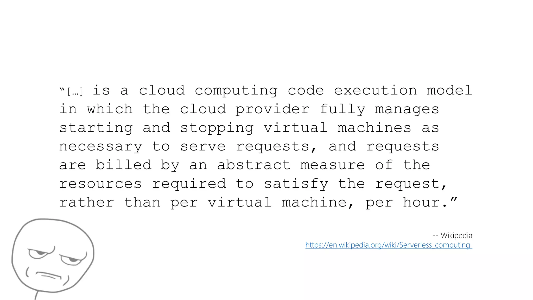 “[…] is a cloud computing code execution model
in which the cloud provider fully manages
starting and stopping virtual machines as
necessary to serve requests, and requests
are billed by an abstract measure of the
resources required to satisfy the request,
rather than per virtual machine, per hour.”
-- Wikipedia
https://en.wikipedia.org/wiki/Serverless_computing
 