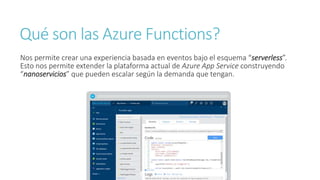 Qué son las Azure Functions?
Nos permite crear una experiencia basada en eventos bajo el esquema “serverless”.
Esto nos permite extender la plataforma actual de Azure App Service construyendo
“nanoservicios” que pueden escalar según la demanda que tengan.
 