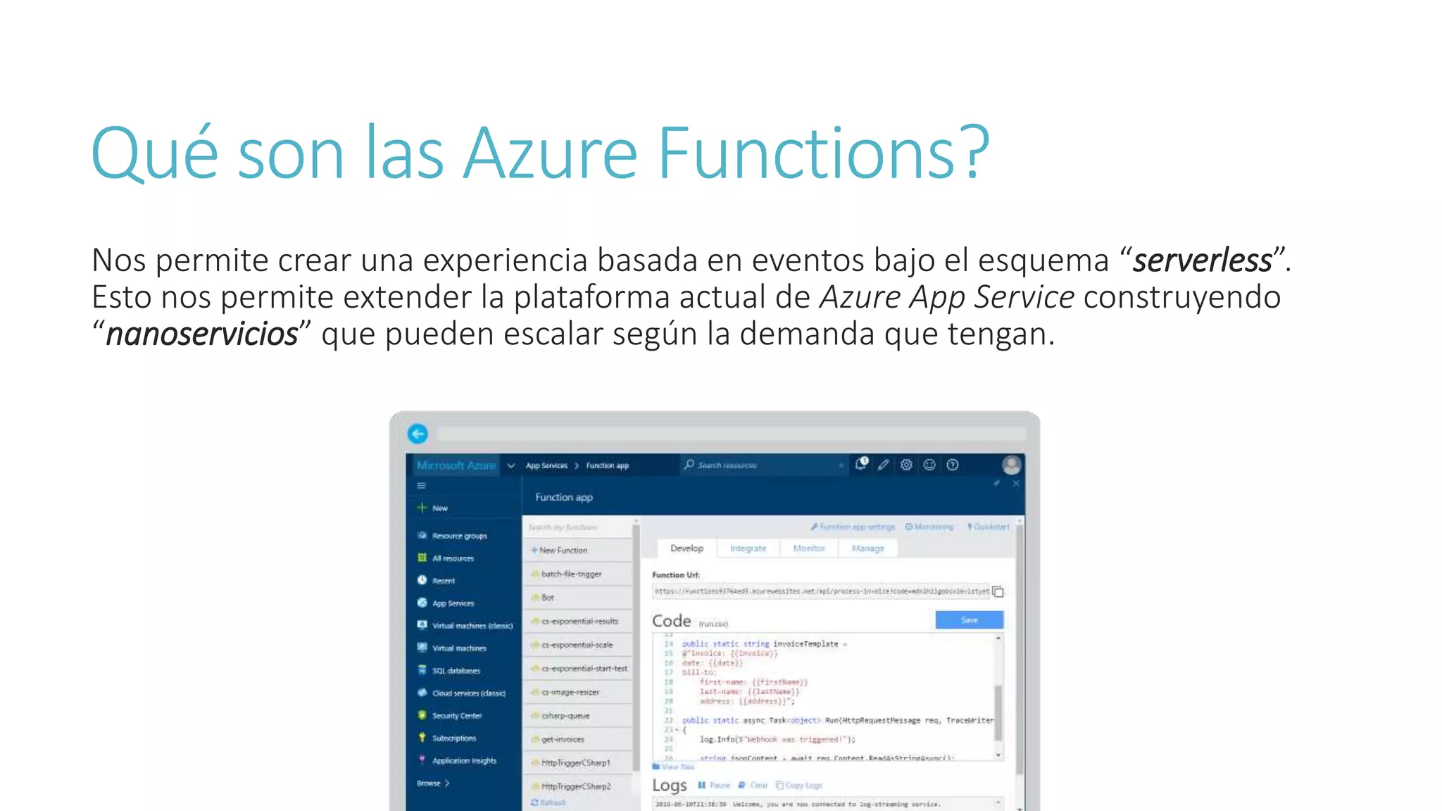 Qué son las Azure Functions?
Nos permite crear una experiencia basada en eventos bajo el esquema “serverless”.
Esto nos permite extender la plataforma actual de Azure App Service construyendo
“nanoservicios” que pueden escalar según la demanda que tengan.
 
