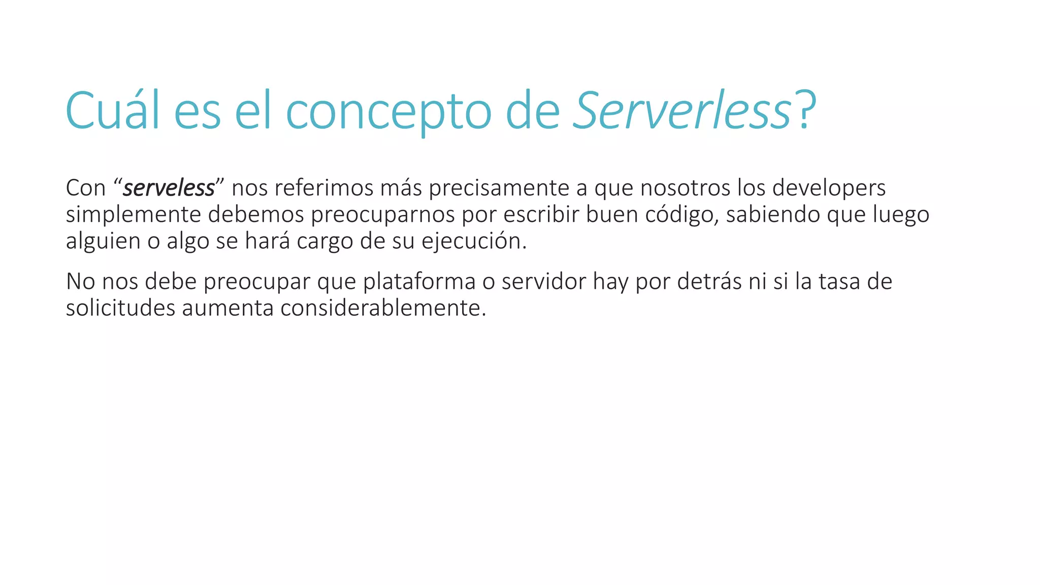Cuál es el concepto de Serverless?
Con “serveless” nos referimos más precisamente a que nosotros los developers
simplemente debemos preocuparnos por escribir buen código, sabiendo que luego
alguien o algo se hará cargo de su ejecución.
No nos debe preocupar que plataforma o servidor hay por detrás ni si la tasa de
solicitudes aumenta considerablemente.
 