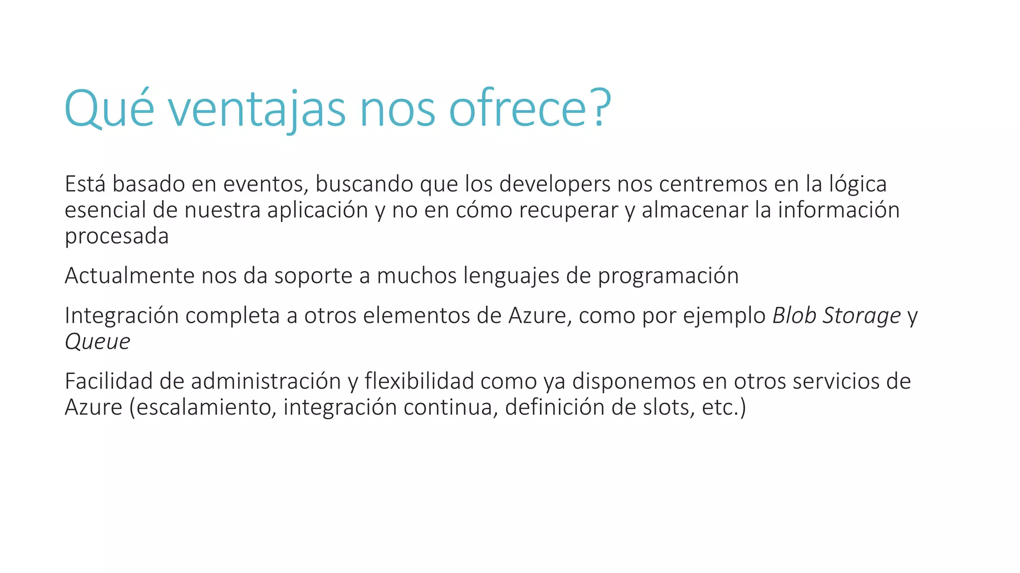 Qué ventajas nos ofrece?
Está basado en eventos, buscando que los developers nos centremos en la lógica
esencial de nuestra aplicación y no en cómo recuperar y almacenar la información
procesada
Actualmente nos da soporte a muchos lenguajes de programación
Integración completa a otros elementos de Azure, como por ejemplo Blob Storage y
Queue
Facilidad de administración y flexibilidad como ya disponemos en otros servicios de
Azure (escalamiento, integración continua, definición de slots, etc.)
 