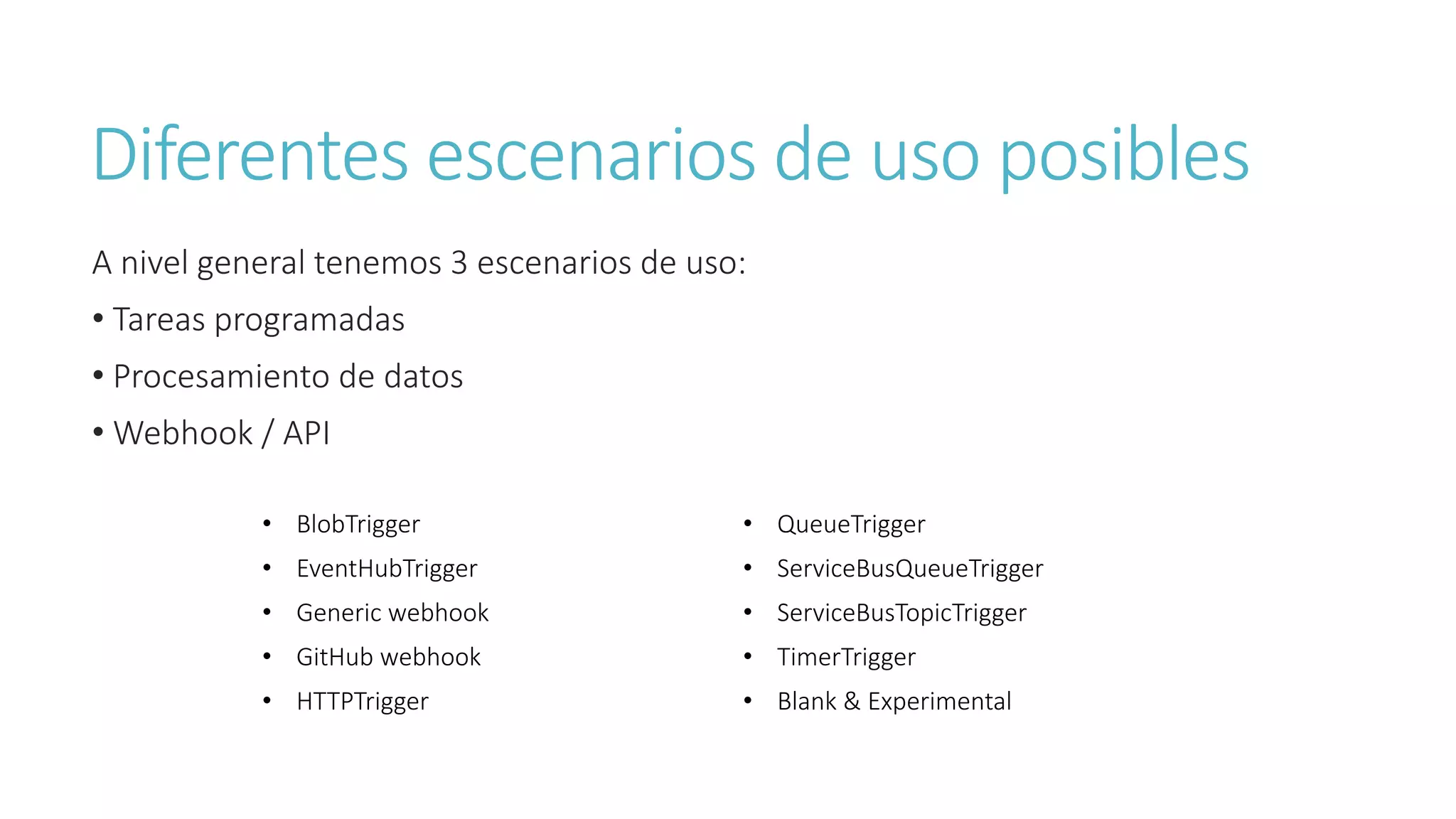 Diferentes escenarios de uso posibles
A nivel general tenemos 3 escenarios de uso:
• Tareas programadas
• Procesamiento de datos
• Webhook / API
• BlobTrigger • QueueTrigger
• EventHubTrigger • ServiceBusQueueTrigger
• Generic webhook • ServiceBusTopicTrigger
• GitHub webhook • TimerTrigger
• HTTPTrigger • Blank & Experimental
 