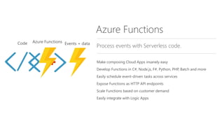 Azure Functions
Process events with Serverless code.
Make composing Cloud Apps insanely easy
Develop Functions in C#, Node.js, F#, Python, PHP, Batch and more
Easily schedule event-driven tasks across services
Expose Functions as HTTP API endpoints
Scale Functions based on customer demand
Easily integrate with Logic Apps
 