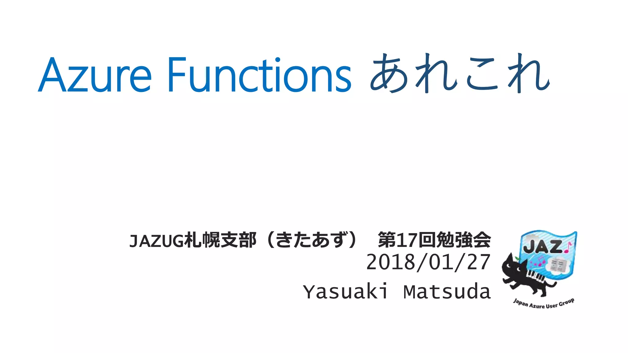 Azure Functions あれこれ
JAZUG札幌支部（きたあず） 第17回勉強会
2018/01/27
Yasuaki Matsuda
 