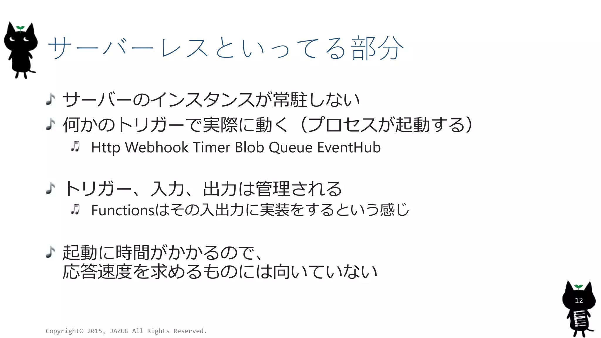 サーバーレスといってる部分
サーバーのインスタンスが常駐しない
何かのトリガーで実際に動く（プロセスが起動する）
Http Webhook Timer Blob Queue EventHub
トリガー、入力、出力は管理される
Functionsはその入出力に実装をするという感じ
起動に時間がかかるので、
応答速度を求めるものには向いていない
Copyright© 2015, JAZUG All Rights Reserved.
12
 