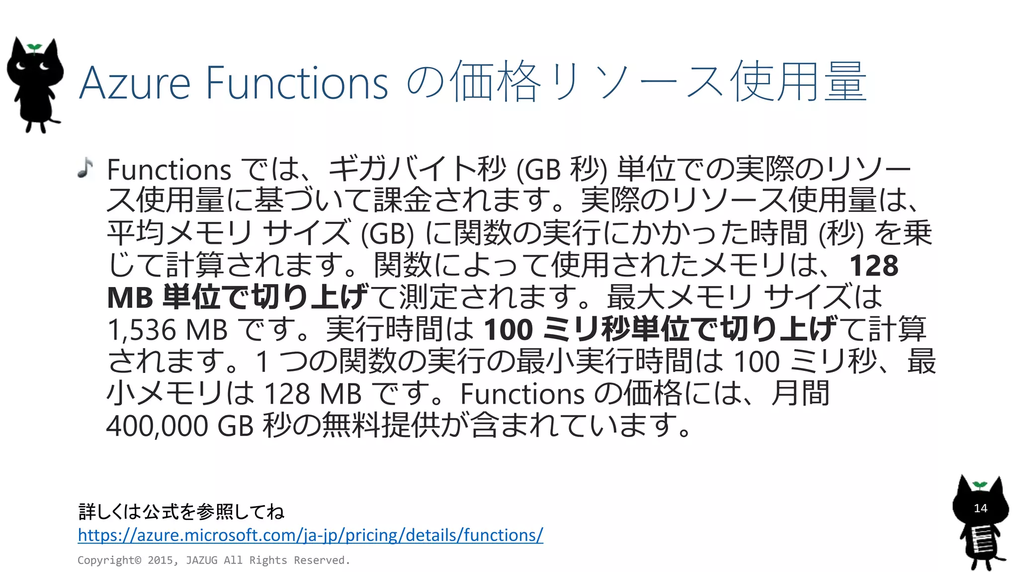Azure Functions の価格リソース使用量
Copyright© 2015, JAZUG All Rights Reserved.
14詳しくは公式を参照してね
https://azure.microsoft.com/ja-jp/pricing/details/functions/
Functions では、ギガバイト秒 (GB 秒) 単位での実際のリソー
ス使用量に基づいて課金されます。実際のリソース使用量は、
平均メモリ サイズ (GB) に関数の実行にかかった時間 (秒) を乗
じて計算されます。関数によって使用されたメモリは、128
MB 単位で切り上げて測定されます。最大メモリ サイズは
1,536 MB です。実行時間は 100 ミリ秒単位で切り上げて計算
されます。1 つの関数の実行の最小実行時間は 100 ミリ秒、最
小メモリは 128 MB です。Functions の価格には、月間
400,000 GB 秒の無料提供が含まれています。
 