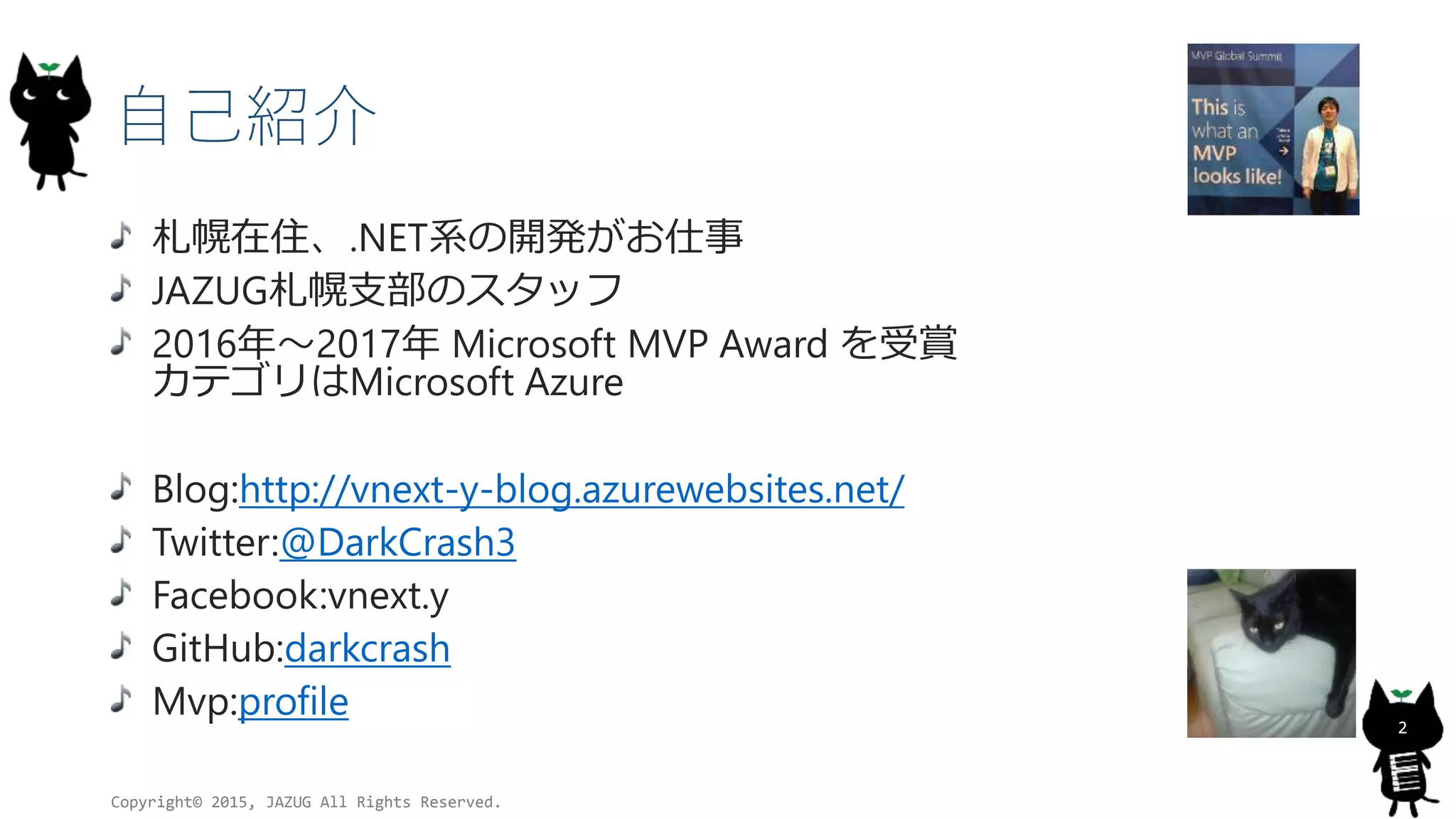 自己紹介
札幌在住、.NET系の開発がお仕事
JAZUG札幌支部のスタッフ
2016年～2017年 Microsoft MVP Award を受賞
カテゴリはMicrosoft Azure
Blog:http://vnext-y-blog.azurewebsites.net/
Twitter:@DarkCrash3
Facebook:vnext.y
GitHub:darkcrash
Mvp:profile
Copyright© 2015, JAZUG All Rights Reserved.
2
 