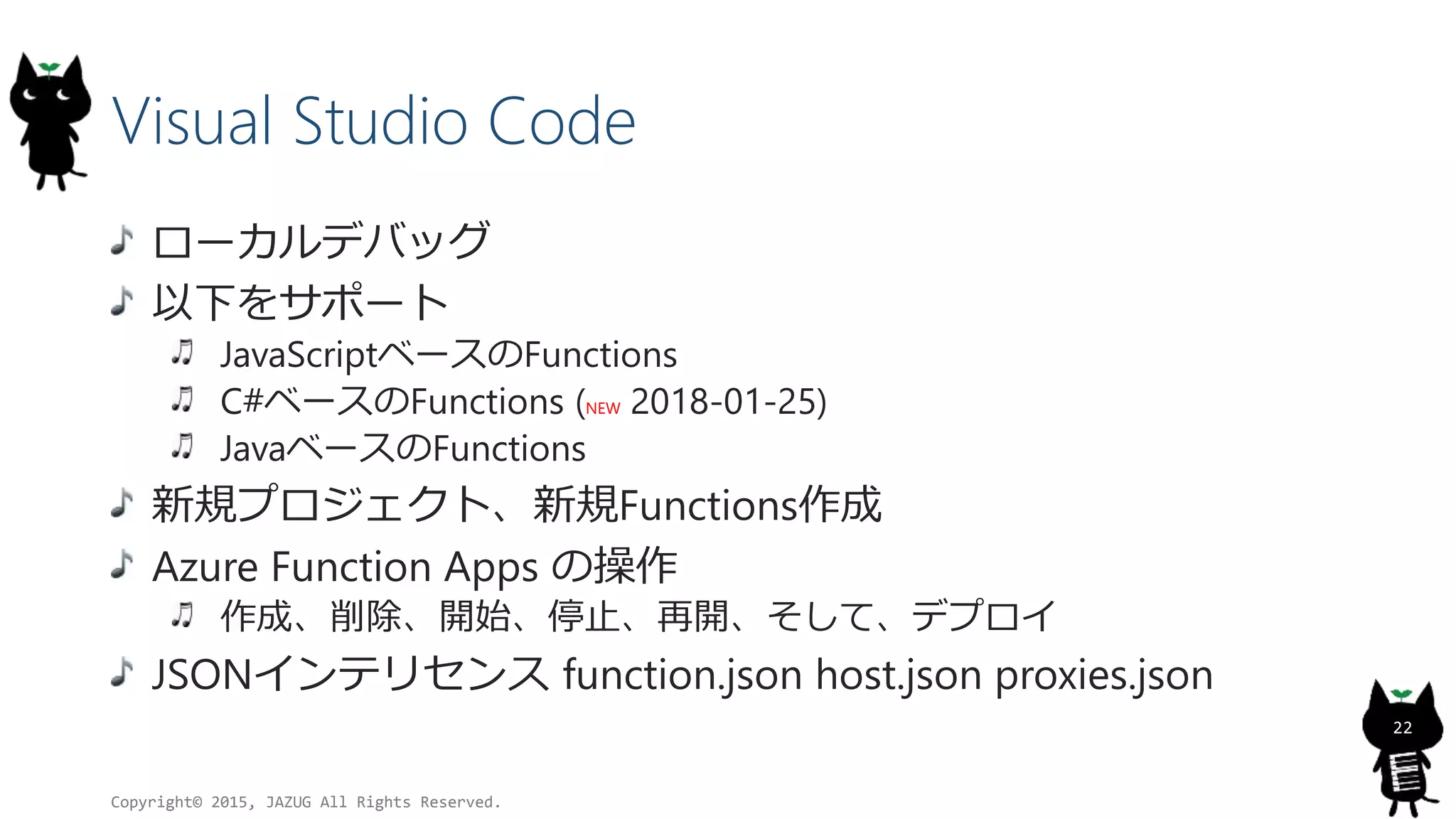 Visual Studio Code
ローカルデバッグ
以下をサポート
JavaScriptベースのFunctions
C#ベースのFunctions (NEW 2018-01-25)
JavaベースのFunctions
新規プロジェクト、新規Functions作成
Azure Function Apps の操作
作成、削除、開始、停止、再開、そして、デプロイ
JSONインテリセンス function.json host.json proxies.json
Copyright© 2015, JAZUG All Rights Reserved.
22
 
