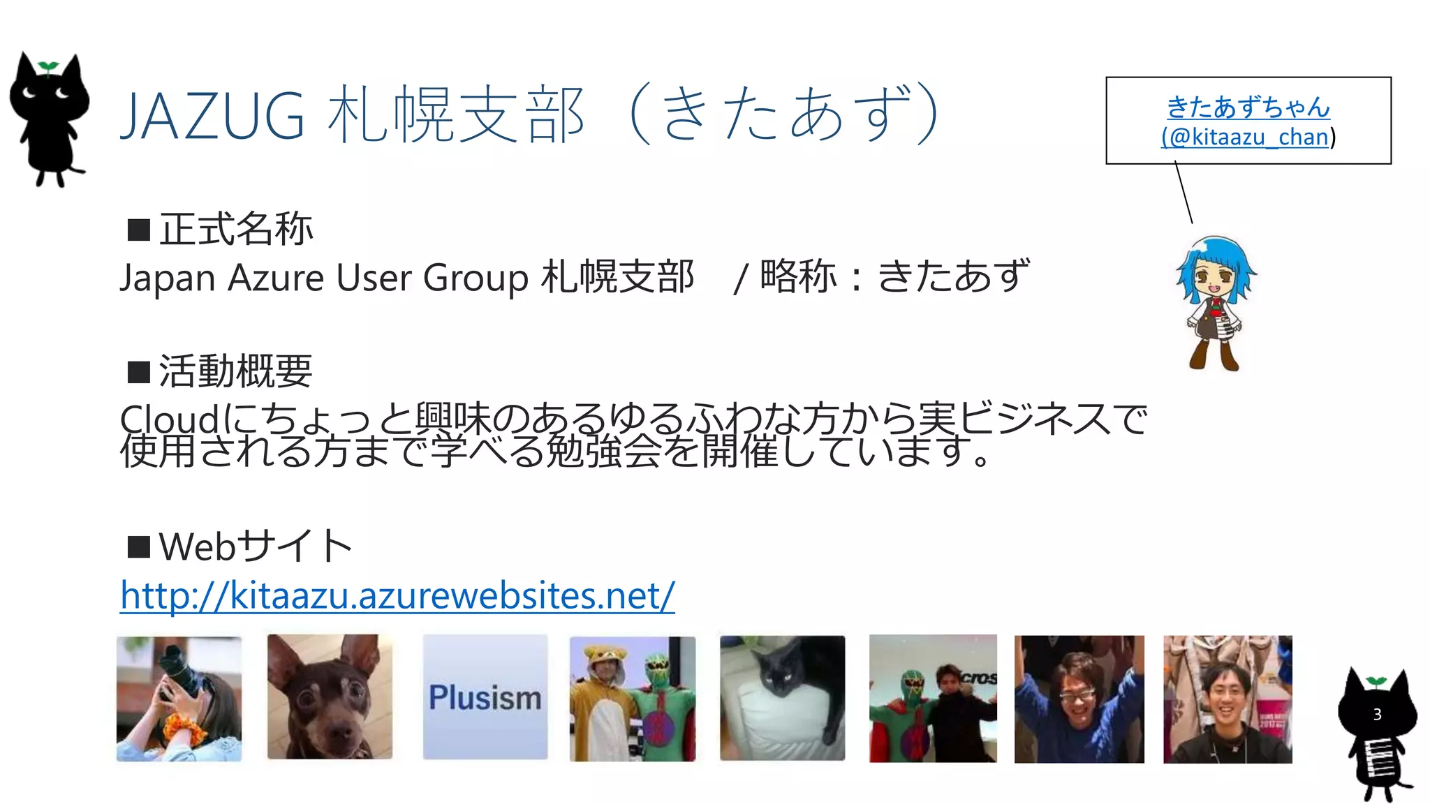 3
JAZUG 札幌支部（きたあず）
■正式名称
Japan Azure User Group 札幌支部 / 略称：きたあず
■活動概要
Cloudにちょっと興味のあるゆるふわな方から実ビジネスで
使用される方まで学べる勉強会を開催しています。
■Webサイト
http://kitaazu.azurewebsites.net/
きたあずちゃん
(@kitaazu_chan)
 