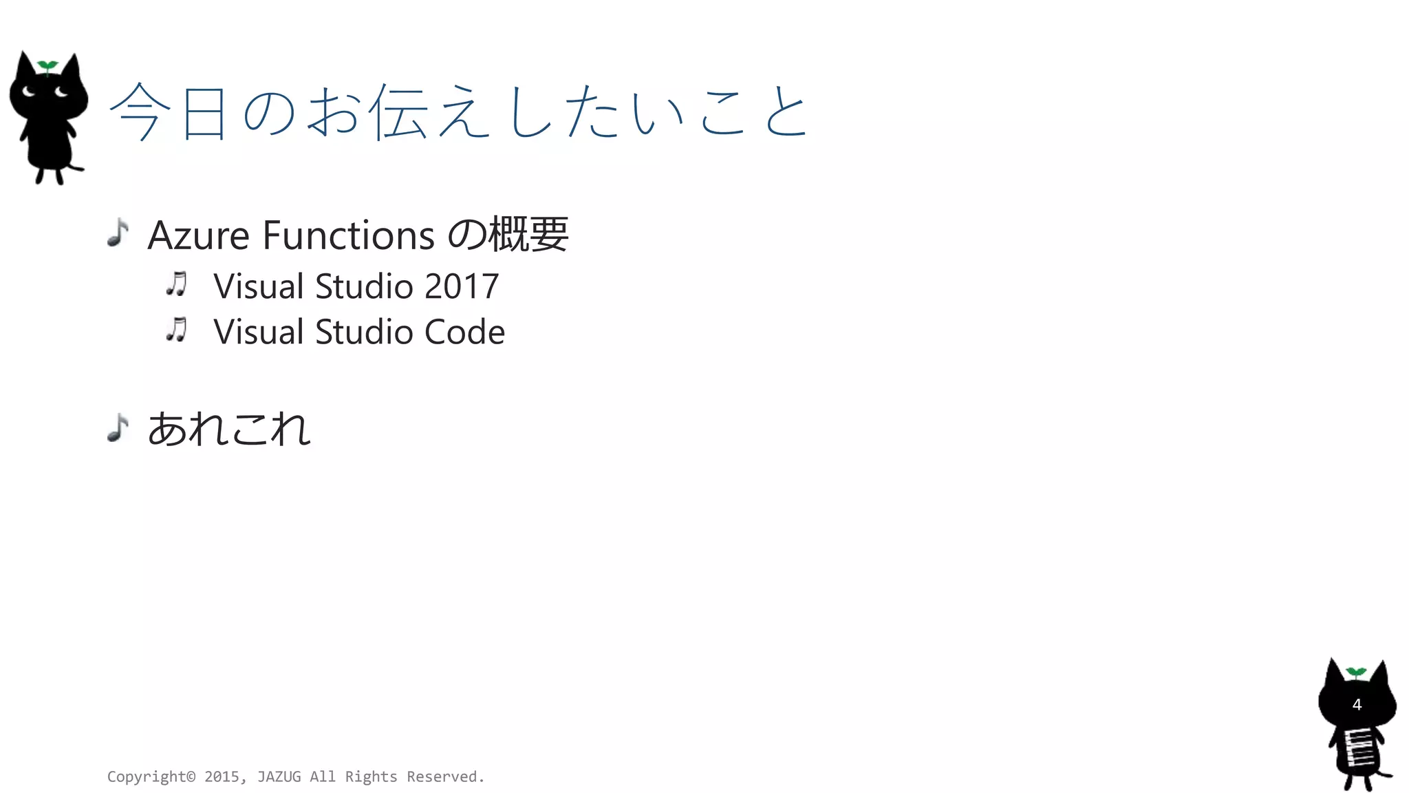 今日のお伝えしたいこと
Azure Functions の概要
Visual Studio 2017
Visual Studio Code
あれこれ
Copyright© 2015, JAZUG All Rights Reserved.
4
 