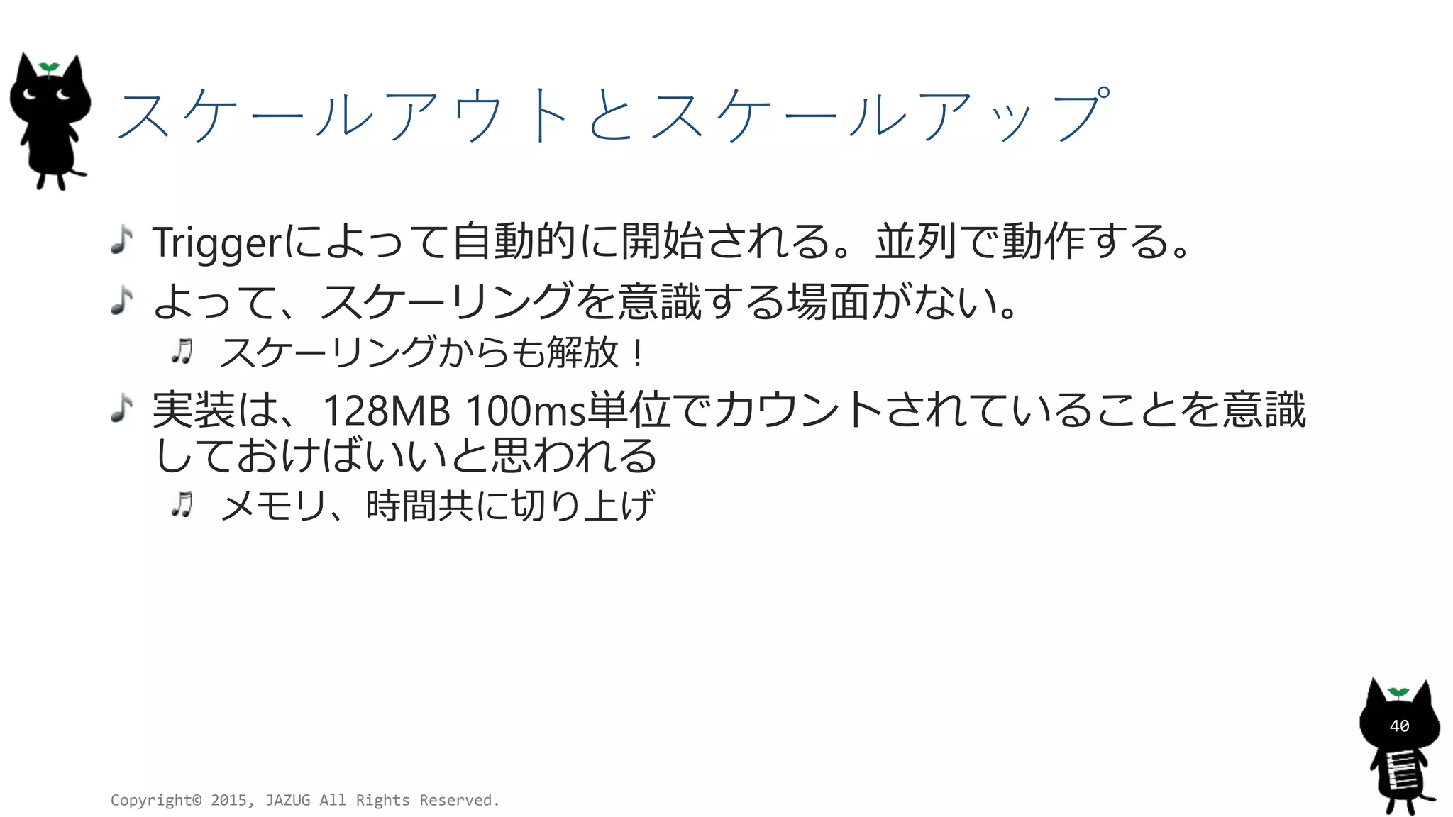 スケールアウトとスケールアップ
Triggerによって自動的に開始される。並列で動作する。
よって、スケーリングを意識する場面がない。
スケーリングからも解放！
実装は、128MB 100ms単位でカウントされていることを意識
しておけばいいと思われる
メモリ、時間共に切り上げ
Copyright© 2015, JAZUG All Rights Reserved.
40
 