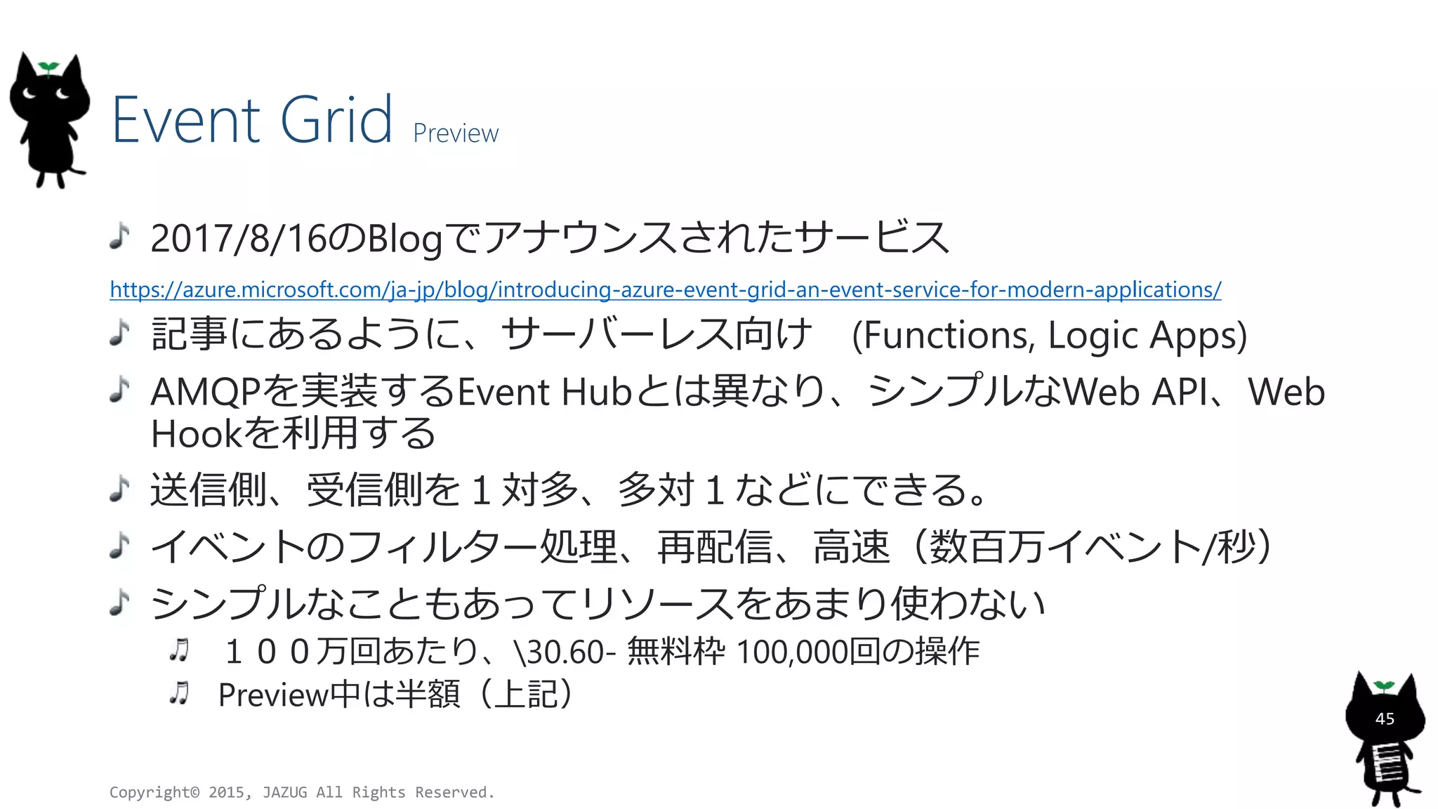 Event Grid Preview
2017/8/16のBlogでアナウンスされたサービス
https://azure.microsoft.com/ja-jp/blog/introducing-azure-event-grid-an-event-service-for-modern-applications/
記事にあるように、サーバーレス向け (Functions, Logic Apps)
AMQPを実装するEvent Hubとは異なり、シンプルなWeb API、Web
Hookを利用する
送信側、受信側を１対多、多対１などにできる。
イベントのフィルター処理、再配信、高速（数百万イベント/秒）
シンプルなこともあってリソースをあまり使わない
１００万回あたり、30.60- 無料枠 100,000回の操作
Preview中は半額（上記）
Copyright© 2015, JAZUG All Rights Reserved.
45
 