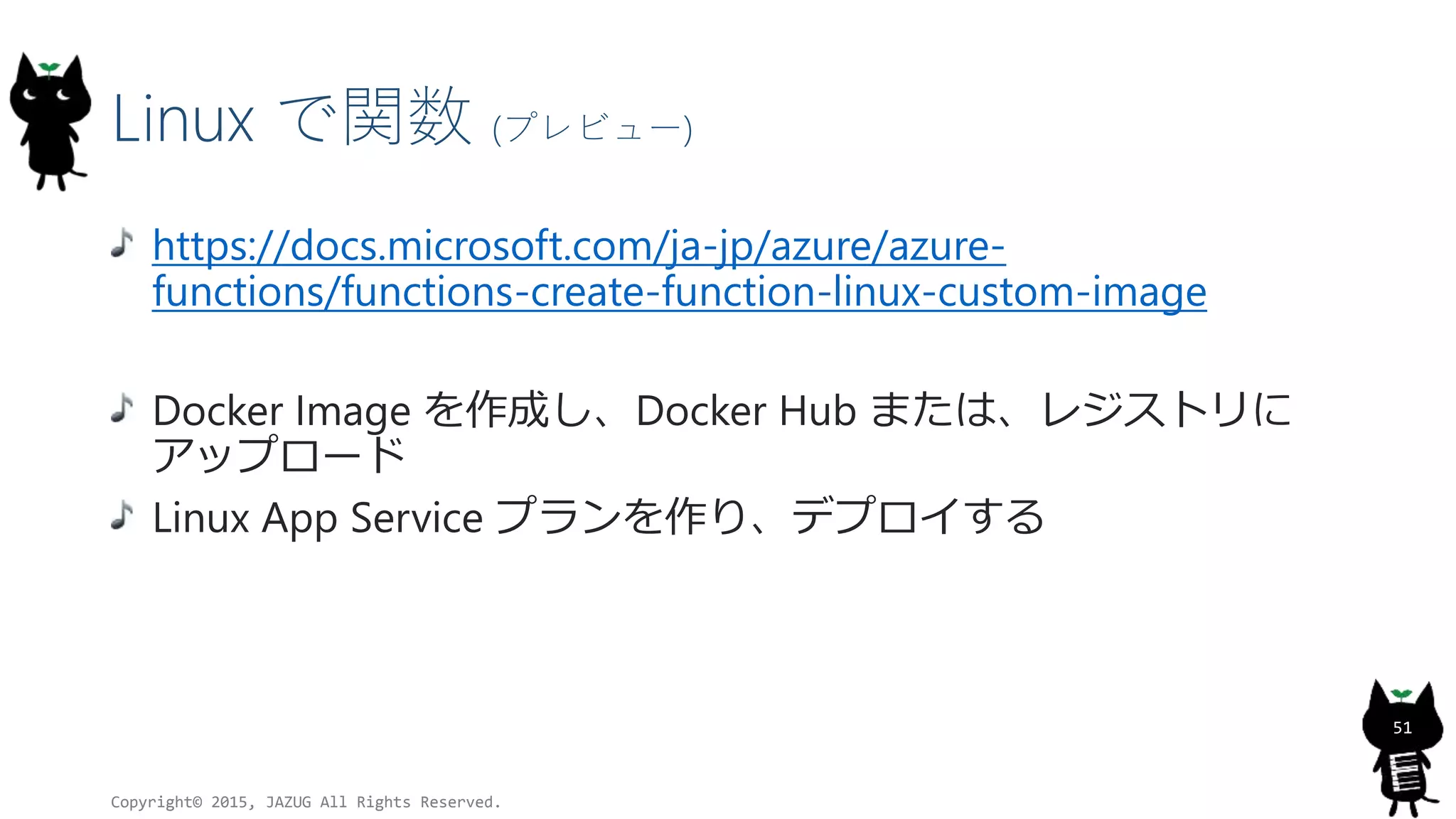 Linux で関数 (プレビュー)
https://docs.microsoft.com/ja-jp/azure/azure-
functions/functions-create-function-linux-custom-image
Docker Image を作成し、Docker Hub または、レジストリに
アップロード
Linux App Service プランを作り、デプロイする
Copyright© 2015, JAZUG All Rights Reserved.
51
 
