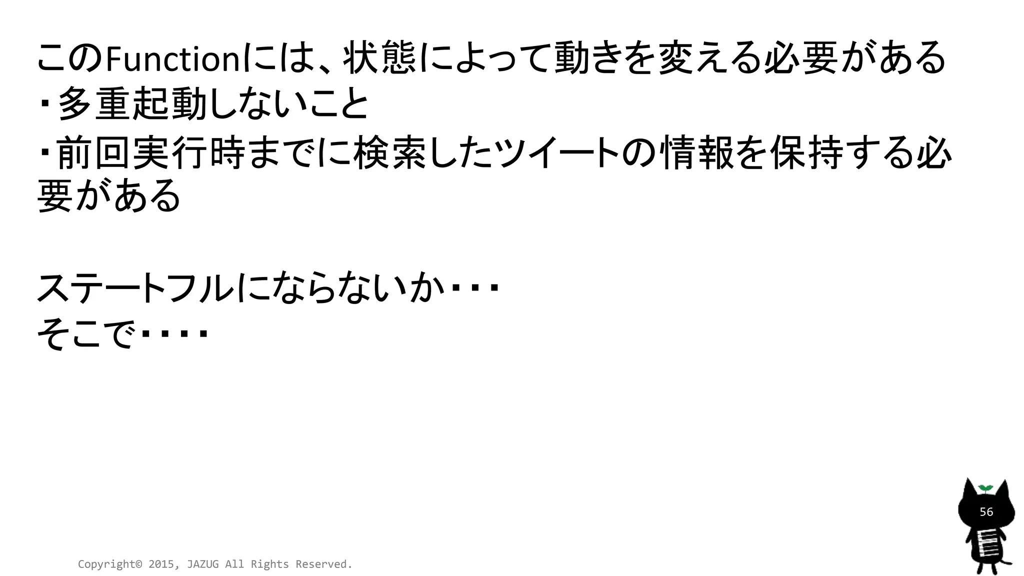 Copyright© 2015, JAZUG All Rights Reserved.
56
このFunctionには、状態によって動きを変える必要がある
・多重起動しないこと
・前回実行時までに検索したツイートの情報を保持する必
要がある
ステートフルにならないか・・・
そこで・・・・
 