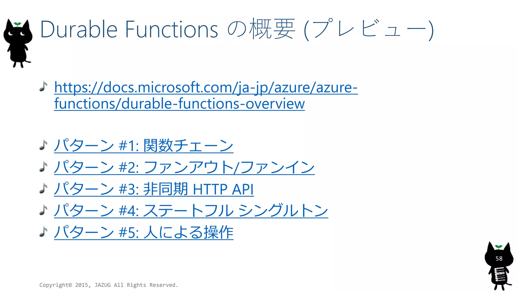Durable Functions の概要 (プレビュー)
https://docs.microsoft.com/ja-jp/azure/azure-
functions/durable-functions-overview
パターン #1: 関数チェーン
パターン #2: ファンアウト/ファンイン
パターン #3: 非同期 HTTP API
パターン #4: ステートフル シングルトン
パターン #5: 人による操作
Copyright© 2015, JAZUG All Rights Reserved.
58
 