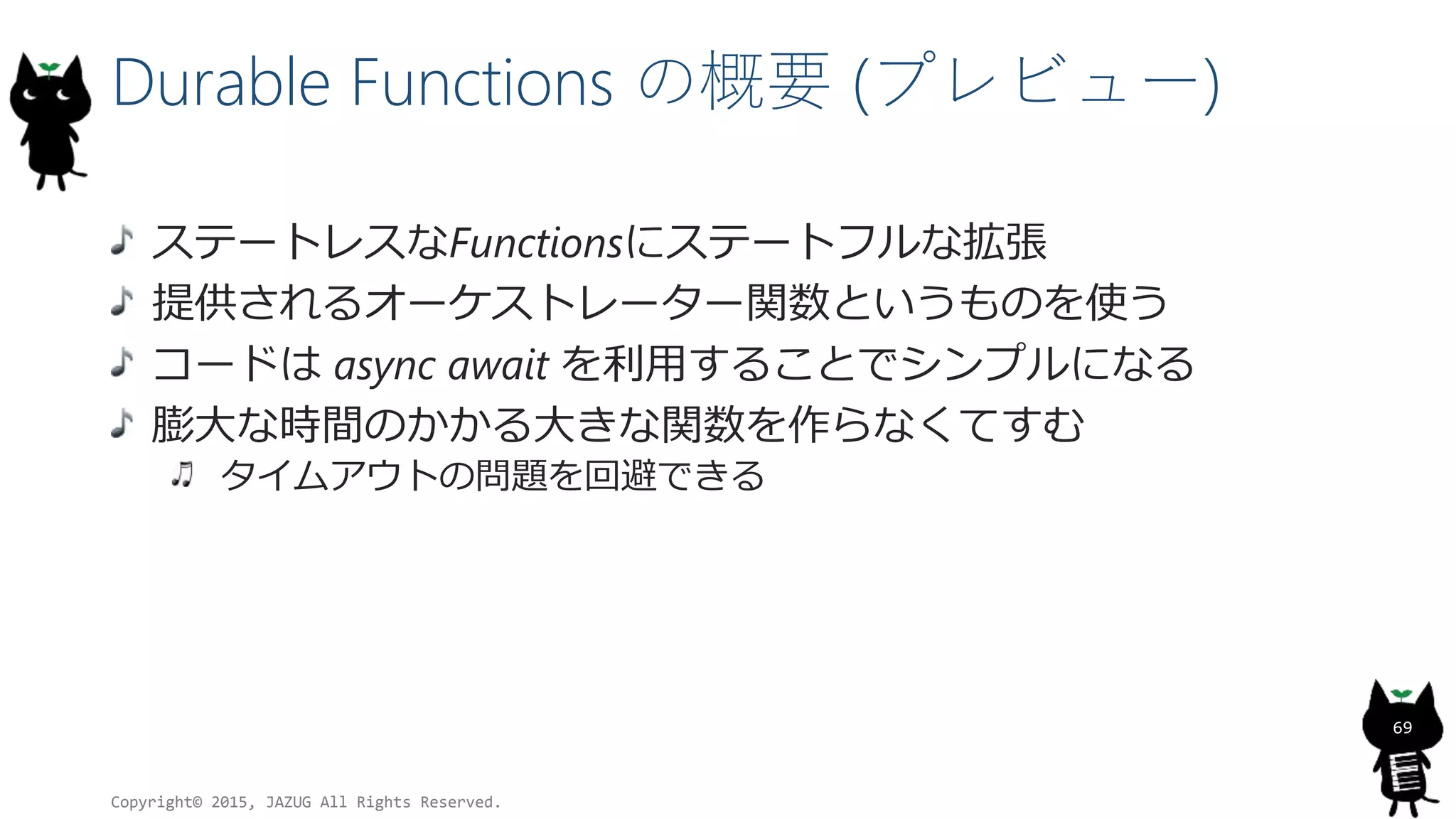 Durable Functions の概要 (プレビュー)
ステートレスなFunctionsにステートフルな拡張
提供されるオーケストレーター関数というものを使う
コードは async await を利用することでシンプルになる
膨大な時間のかかる大きな関数を作らなくてすむ
タイムアウトの問題を回避できる
Copyright© 2015, JAZUG All Rights Reserved.
69
 
