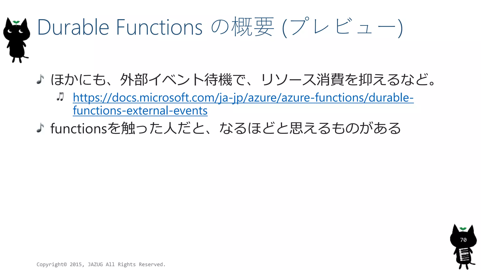 Durable Functions の概要 (プレビュー)
ほかにも、外部イベント待機で、リソース消費を抑えるなど。
https://docs.microsoft.com/ja-jp/azure/azure-functions/durable-
functions-external-events
functionsを触った人だと、なるほどと思えるものがある
Copyright© 2015, JAZUG All Rights Reserved.
70
 